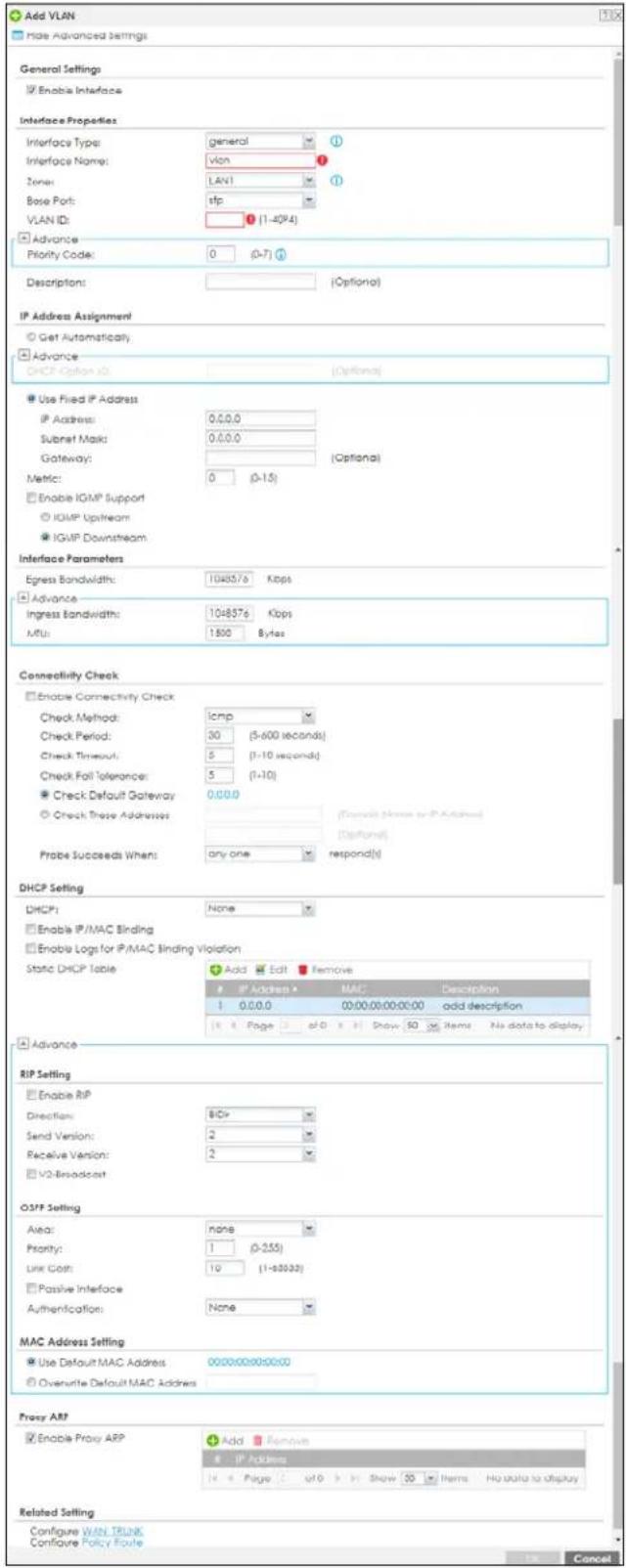 Add VLAN Hide Advanced Settings General Settings Enable Interface Interface Properties Interface Type: general ① Interface Name: vlan ② Zone: LAN1 ③ Base Port: tfp VLAN ID: ④ (1-40K4) Advance Priority Code: 0 (0-7) ④ Description: [Optional] IP Address Assignment Get Automatically. Advance DHCP Option ID: [Optional] Use Fixed IP Address IP Address: 0.0.0.0 Subset Mask: 0.0.0.0 Gateway: [Optional] Metric: 0 (0-15) Enable IGMP Support IGMP Upstream IGMP Downstream Interface Parameters Egress Bandwidth: 1048576 Kbps Advance Ingress Bandwidth: 1048576 Kbps MTU: 1500 Bytes Connectivity Check Enable Connectivity Check Check Method: icmp Check Period: 30 (5-600 seconds) Check Timeout: 5 (1-10 seconds) Check Fail Tolerance: 5 (1-10) Check Default Gateway: 0.0.0.0 Check These Addresses [Confirm Name or IP Address] Probe Succeeds When: any one respond(s) DHCP Setting DHCP: None Enable IP/MAC Binding Enable Logs for IP/MAC Binding Violation Static DHCP Table Add Edit Remove IP Address MAC Description 1 0.0.0.0 00:00:00:00:00 add description Page #0 Show 50 Items No data to display Advance RIP Setting Enable RIP Direction: BCr Send Version: 2 Receive Version: 2 V2 Broadcast OSFP Setting Alias: none Priority: 1 (0-255) Link Cost: 19 (1-3333) Passive Interface Authentication: None MAC Address Setting Use Default MAC Address 000000000000 Overwrite Default MAC Address Proxy ARP Enable Proxy ARP Add Remove IP Address 4 6 Page 7 of 8 Shaw 9 Items No data to display Related Setting Configure WAN Truck Configure Policy Route Cancel