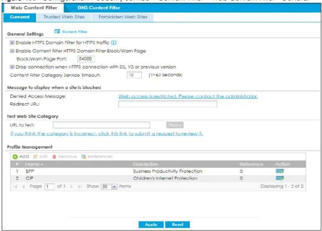 Web Content Filter DNS Content Filter General Trusted Web Sites Forbidden Web Sites General Settings Content Filter Enable HTTPS Domain Filter for HTTPS traffic (1) Enable Content Filter HTTPS Domain Filter Block/Warn Page Block/Warn Page Port: 54000 Drop connection when HTTPS connection with SSL V3 or previous version Content Filter Category Service Timeout: 10 (1~60 Seconds) Message to display when a site is blocked Denied Access Message: Web access is restricted. Please contact the administrator. Redirect URL: Test Web Site Category URL to test: Denay If you think the category is incorrect, click this link to submit a request to review it. Profile Management Add Edit Remove References Name Description Reference Action 1 BFP Business Productivity Protection 0 2 CIP Children's Internet Protection 0 Page 1 of 1 Show 50 items Displaying 1 - 2 of 2 Apply Reset