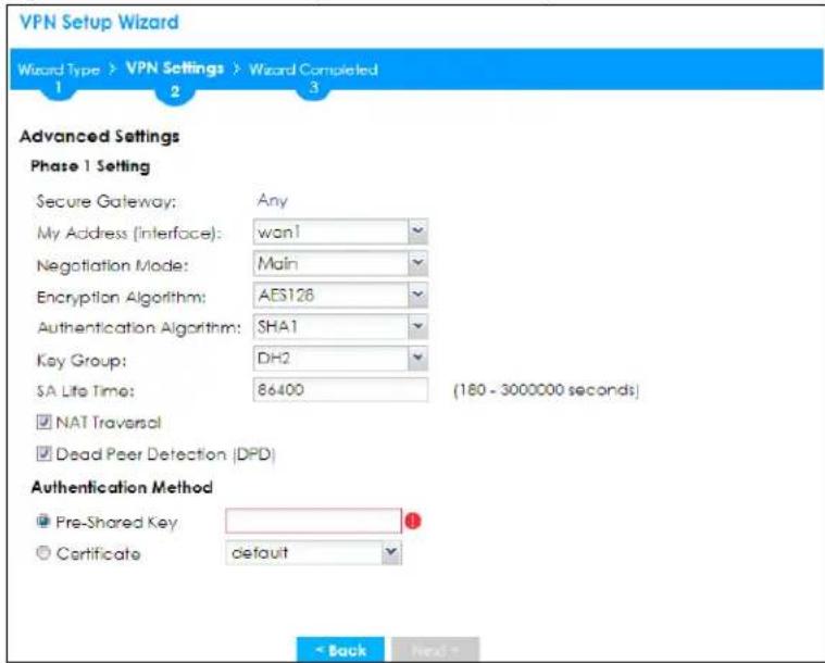 VPN Setup Wizard Wizard Type > VPN Settings > Wizard Completed 1 2 3 Advanced Settings Phase 1 Setting Secure Gateway: Any My Address (Interface): wan1 Negotiation Mode: Main Encryption Algorithm: AES126 Authentication Algorithm: SHA1 Key Group: DH2 SA Life Time: 86400 (180 - 3000000 seconds) NAT Traversal Dead Peer Detection (DPD) Authentication Method Pre-Shared Key Certificate default < Back Next >