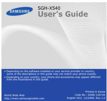 SGH-X540 User's Guide • Depending on the software installed or your service provider or country, some of the descriptions in this guide may not match your phone exactly. • Depending on your country, your phone and accessories may appear different from the illustrations in this guide. World Wide Web http://www.samsungmobile.com Printed in Korea Code No.: GH68-12673A English (EU), 12/2006, Rev.1.0