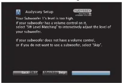 Audyssey Setup Your Subwoofer 1's level is too high. If your subwoofer has a volume control on it, select "SW Level Matching" to interactively adjust the level of your subwoofer. If your subwoofer does not have a volume control, or if you do not want to use a subwoofer, select "skip". Back Forward About Home Skip