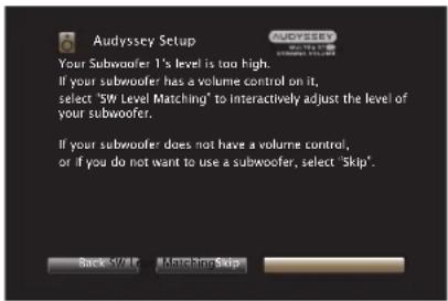 Audyssey Setup Your Subwoofer 1's level is too high. If your subwoofer has a volume control on it, select "SW Level Matching" to interactively adjust the level of your subwoofer. If your subwoofer does not have a volume control, or if you do not want to use a subwoofer, select "Skip". Back Forward Aircraft Skip