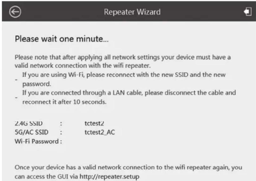 Please wait one minute... Please note that after applying all network settings your device must have a valid network connection with the wifi repeater. - If you are using Wi-Fi, please reconnect with the new SSID and the new password. - If you are connected through a LAN cable, please disconnect the cable and reconnect it after 10 seconds. 2.4G SSID : tctest2 5G/AC SSID : tctest2_AC Wi-Fi Password: Once your device has a valid network connection to the wifi repeater again, you can access the GUI via http://repeater.setup