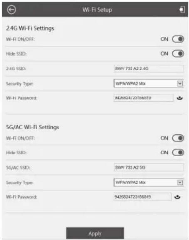 2.4G Wi-Fi Settings Wi-Fi ON/OFF: ON Hide SSID: ON 2.4G SSID: 8WV 733 A2 2.4G Security Type: WPA/WPA2 Mix Wi-Fi Password: 9426824723156819 5G/AC Wi-Fi Settings Wi-Fi ON/OFF: ON Hide SSID: ON 5G/AC SSID: 8WV 733 A2 5G Security Type: WPA/WPA2 Mix Wi-Fi Password: 9426824723156819 Apply