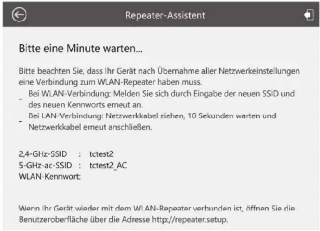 Bitte eine Minute warten... Bitte beachten Sie, dass Ihr Gerät nach Übernahme aller Netzwerkeinstellungen eine Verbindung zum WLAN-Repeater haben muss. - Bei WLAN-Verbindung: Melden Sie sich durch Eingabe der neuen SSID und des neuen Kennworts erneut an. - Bei LAN-Verbindung: Netzwerkkabel ziehen, 10 Sekunden warten und - Netzwerkkabel erneut anschließen. 2,4-GHz-SSID : tctest2 5-GHz-ac-SSID : tctest2_AC WLAN-Kennwort: Wenn Ihr Gerät wieder mit dem WLAN-Repeater verbunden ist, öffnen Sie die Benutzeroberfläche über die Adresse http://repeater.setup.