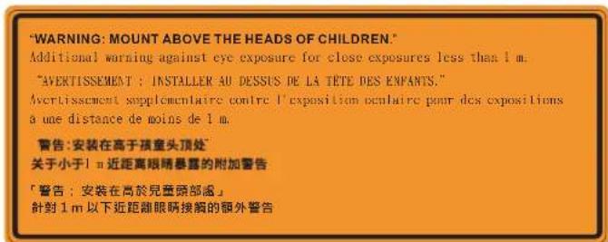 "WARNING: MOUNT ABOVE THE HEADS OF CHILDREN." Additional warning against eye exposure for close exposures less than 1 m. "AVERTISSEMENT : INSTALLER AU DESSUS DE LA TÊTE DES ENFANTS." Avertissement supplémentaire contre l'exposition cénitaire pour des expositions a une distance de moins de 1 m. 警告: 安装在高于孩童头顶处" 关于小于1 m 近距离眼睛暴露的附加警告 「警告:安裝在高於兒童頭部處」 針對1 m 以下近距離眼睛接觸的額外警告