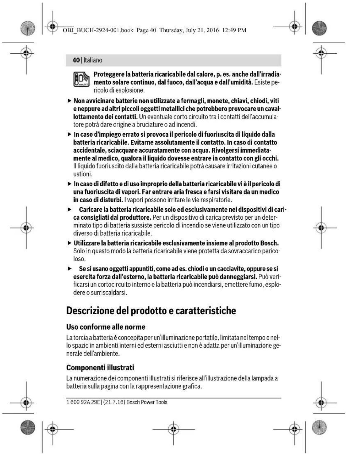 OBJ_BUCH-2924-001.book Page 40 Thursday, July 21, 2016 12:49 PM 40 | Italiano Proteggere la batteria ricaricabile dal calore, p. es. anche dall'irradia- mento solare continuo, dal fuoco, dall'acqua e dall'umidità. Esiste pe- ricolo di esplosione. ► Non avvicinare batterie non utilizzate a fermagli, monete, chiavi, chiodi, viti e neppure ad altri piccoli oggetti metallici che potrebbero provocare un cavallottamento dei contatti. Un eventuale corto circuito tra i contatti dell'accumulatore potrà dare origine a bruciature o ad incendi. ► In caso d'impiego errato si provoca il pericolo di fuoriuscita di liquido dalla batteria ricaricabile. Evitarne assolutamente il contatto. In caso di contatto accidentale, sciacquare accuratamente con acqua. Rivolgersi immediata- mente al medico, qualora il liquido dovesse entrare in contatto con gli occhi. Il liquido fuoriuscito dalla batteria ricaricabile potrà causare irritazioni cutanee o ustioni. ► In caso di difetto e di uso improprio della batteria ricaricabile vi è il pericolo di una fuoriuscita di vapori. Far entrare aria fresca e farsi visitare da un medico in caso di disturbi. I vapori possono irritare le vie respiratorie. ► Caricare la batteria ricaricabile solo ed esclusivamente nei dispositivi di carica consigliati dal produttore. Per un dispositivo di carica previsto per un determinato tipo di batteria sussiste pericolo di incendio se viene utilizzato con un tipo diverso di batteria ricaricabile. ► Utilizzare la batteria ricaricabile esclusivamente insieme al prodotto Bosch. Solo in questo modo la batteria ricaricabile viene protetta da sovraccarico pericoloso. ► Se si usano oggetti appuntiti, come ad es. chiodi o un cacciavite, oppure se si esercita forza dall'esterno, la batteria ricaricabile può danneggiarsi. Può verificarsi un cortocircuito interno e la batteria può incendiarsi, emettere fumo, esplodere o surriscaldarsi. Descrizione del prodotto e caratteristiche Uso conforme alle norme La torcia a batteria è concepita per un'illuminazione portatile, limitata nel tempo e nello spazio in ambienti interni ed esterni asciutti e non è adatta per un'illuminazione generale dell'ambiente. Componenti illustrati La numerazione dei componenti illustrati si riferisce all'illustrazione della lampada a batteria sulla pagina con la rappresentazione grafica. 1 609 92A 29E | (21.7.16) Bosch Power Tools