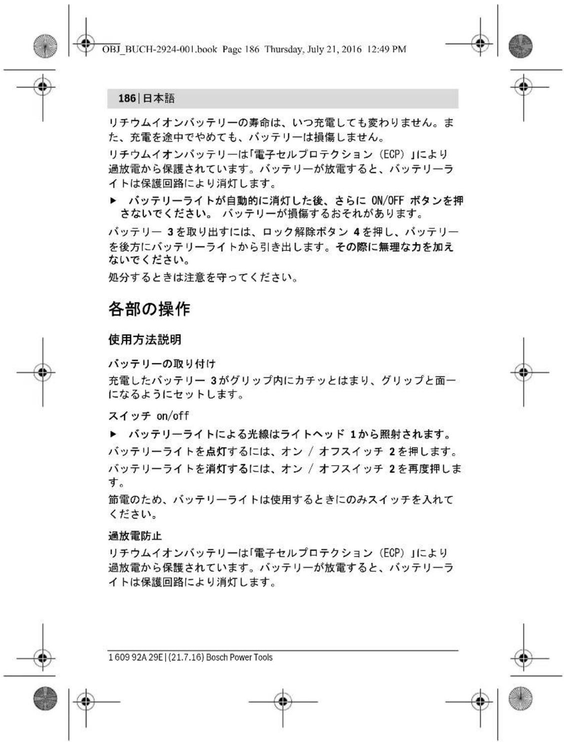 OBJ_BUCH-2924-001.book Page 186 Thursday, July 21, 2016 12:49 PM 186 | 日本語 リチウムイオンバッテリーの寿命は、いつ充電しても変わりません。また、充電を途中でやめても、バッテリーは損傷しません。 リチウムイオンバッテリーは「電子セルプロテクション(ECP)」により過放電から保護されています。バッテリーが放電すると、バッテリーライトは保護回路により消灯します。 ▶ バッテリーライトが自動的に消灯した後、さらに ON/OFF ボタンを押さないでください。 バッテリーが損傷するおそれがあります。 バッテリー 3 を取り出すには、ロック解除ボタン 4 を押し、バッテリーを後方にバッテリーライトから引き出します。その際に無理な力を加えないでください。 処分するときは注意を守ってください。 各部の操作 使用方法説明 バッテリーの取り付け 充電したバッテリー 3 がグリップ内にカチッとはまり、グリップと面になるようにセットします。 スイッチ on/off ▶ バッテリーライトによる光線はライトヘッド 1 から照射されます。 バッテリーライトを点灯するには、オン / オフスイッチ 2 を押します。 バッテリーライトを消灯するには、オン / オフスイッチ 2 を再度押します。 節電のため、バッテリーライトは使用するときにのみスイッチを入れてください。 過放電防止 リチウムイオンバッテリーは「電子セルプロテクション(ECP)」により過放電から保護されています。バッテリーが放電すると、バッテリーライトは保護回路により消灯します。 1 609 92A 29E | (21.7.16) Bosch Power Tools