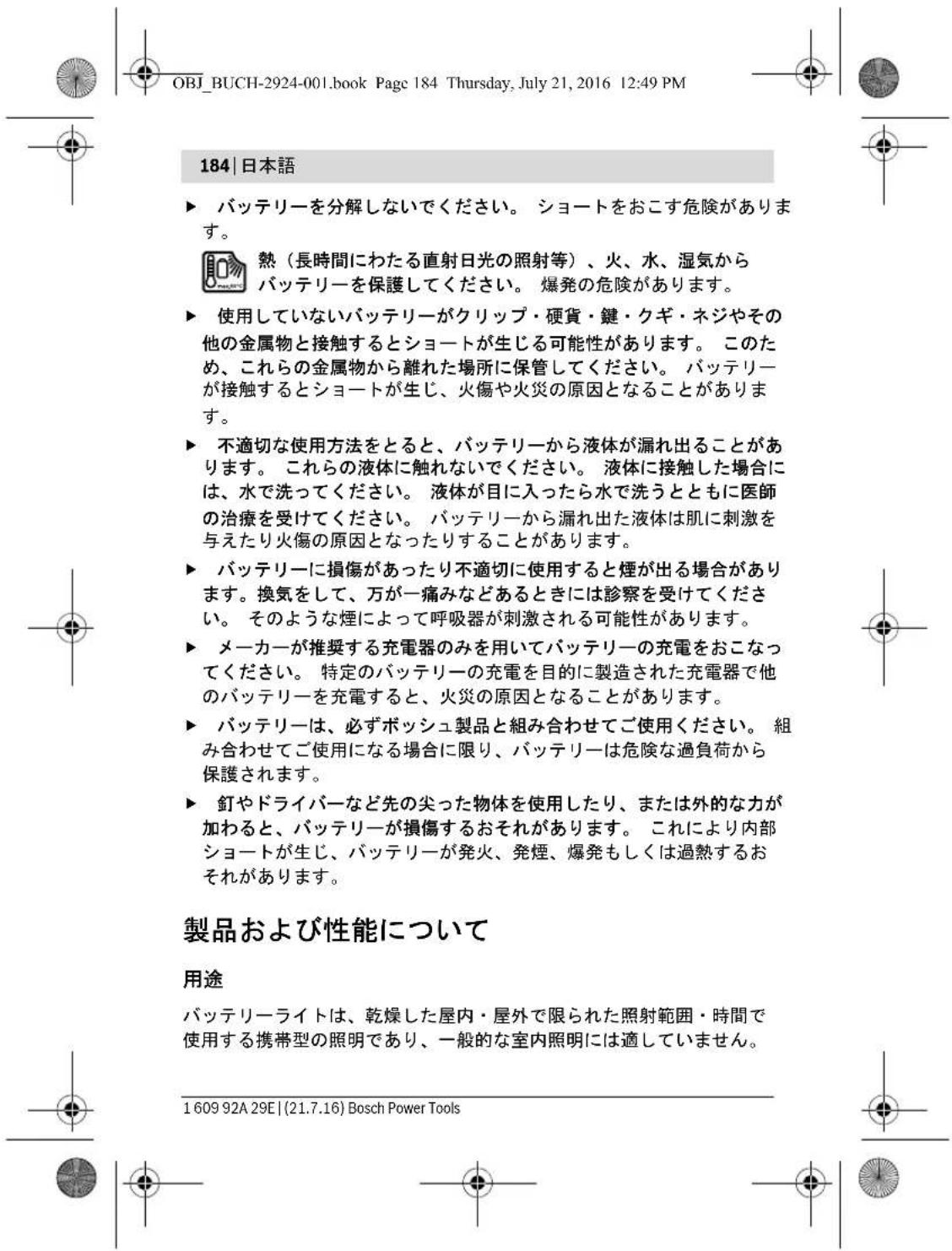OBJ_BUCH-2924-001.book Page 184 Thursday, July 21, 2016 12:49 PM 184 | 日本語 ▶ バッテリーを分解しないでください。 ショートをおこす危険があります。 熱(長時間にわたる直射日光の照射等)、火、水、湿気から バッテリーを保護してください。 爆発の危険があります。 ▶ 使用していないバッテリーがクリップ・硬貨・鍵・クギ・ネジやその 他の金属物と接触するとショートが生じる可能性があります。 このた め、これらの金属物から離れた場所に保管してください。 バッテリー が接触するとショートが生じ、火傷や火災の原因となることがあります。 ▶ 不適切な使用方法をとると、バッテリーから液体が漏れ出ることが あります。 これらの液体に触れないでください。 液体に接触した場合には、水で洗ってください。 液体が目に入ったら水で洗うとともに医師 の治療を受けてください。 バッテリーから漏れ出た液体は肌に刺激を 与えたり火傷の原因となったりすることがあります。 ▶ バッテリーに損傷があったり不適切に使用すると煙が出る場合があります。換気をして、万が一痛みなどあるときには診察を受けてください。 そのような煙によって呼吸器が刺激される可能性があります。 ▶ メーカーが推奨する充電器のみを用いてバッテリーの充電をおこなってください。 特定のバッテリーの充電を目的に製造された充電器で他 のバッテリーを充電すると、火災の原因となることがあります。 ▶ バッテリーは、必ずボッシュ製品と組み合わせてご使用ください。 組 み合わせてご使用になる場合に限り、バッテリーは危険な過負荷から 保護されます。 ▶ 釘やドライバーなど先の尖った物体を使用したり、または外的な力が 加わると、バッテリーが損傷するおそれがあります。 これにより内部 ショートが生じ、バッテリーが発火、発煙、爆発もしくは過熱するお それがあります。 製品および性能について 用途 バッテリーライトは、乾燥した屋内・屋外で限られた照射範囲・時間で 使用する携帯型の照明であり、一般的な室内照明には適していません。 1 609 92A 29E | (21.7.16) Bosch Power Tools