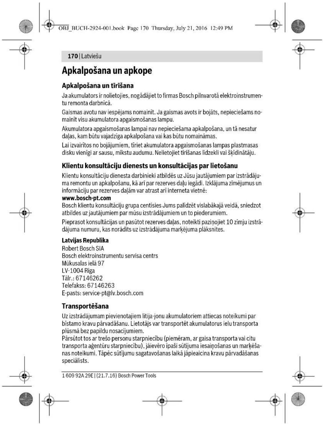 OBJ_BUCH-2924-001.book Page 170 Thursday, July 21, 2016 12:49 PM 170 | Latviešu Apkalpošana un apkope Apkalpošana un tirišana Ja akumulators ir nolietojies, nogādājiet to firmas Bosch pilnvarotā elektroinstrumentu remonta darbnicā. Gaismas avotu nav iespējams nomainīt. Ja gaismas avots ir bojāts, nepieciešams nomainīt visu akumulatora apgaismošanas lampu. Akumulatora apgaismošanas lampai nav nepieciešama apkalpošana, un tā nesatur daļas, kam būtu vajadziga apkalpošana vai kas būtu nomaināmas. Lai izvairitos no bojājumiem, tīriet akumulatora apgaismošanas lampas plastmasas disku vienīgi ar sausu, mīkstu audumu. Nelietojiet tirišanas līdzekli vai šķidinātāju. Klientu konsultāciju dienests un konsultācijas par lietošanu Klientu konsultāciju dienesta darbinieki atbildēs uz Jūsu jautājumiem par izstrādājuma remontu un apkalpošanu, kā arī par rezerves daļu iegādi. Izklājuma zīmējumus un informāciju par rezerves daļam var atrast arī interneta vietnē: www.bosch-pt.com Bosch klientu konsultāciju grupa centisies Jums palīdzēt vislabākajā veidā, sniedzot atbildes uz jautājumiem par mūsu izstrādājumiem un to piederumiem. Pieprasot konsultācijas un pasūtot rezerves daļas, noteikti paziņojiet 10 zīmju izstrādājuma numuru, kas norādīts uz izstrādājuma marķējuma plāksnītes. Latvijas Republika Robert Bosch SIA Bosch elektroinstrumentu servisa centrns Mūkusalas ielā 97 LV-1004 Rīga Tālr.: 67146262 Telefakss: 67146263 E-pasts: service-pt@lv.bosch.com Transportēšana Uz izstrādājumam pievienotajiem litija-jonu akumulatoriem attiecass noteikumi par bīstamo kravu pārvadāšanu. Lietotājs var transportēt akumulatorus ielu transporta plūsmā bez papildu nosacijumiem. Pārsūtot tos ar trešo personu starpniecību (piemēram, ar gaisa transporta vai citu transporta agentūrú starpniecību), jāievēro īpaši sūtijuma iesaiņošanas un marķēšanas noteikumi. Tāpēc sūtijumu sagatavošanas laikā jāpieaicina kravu pārvadāšanas speciālists. 1 609 92A 29E | (21.7.16) Bosch Power Tools