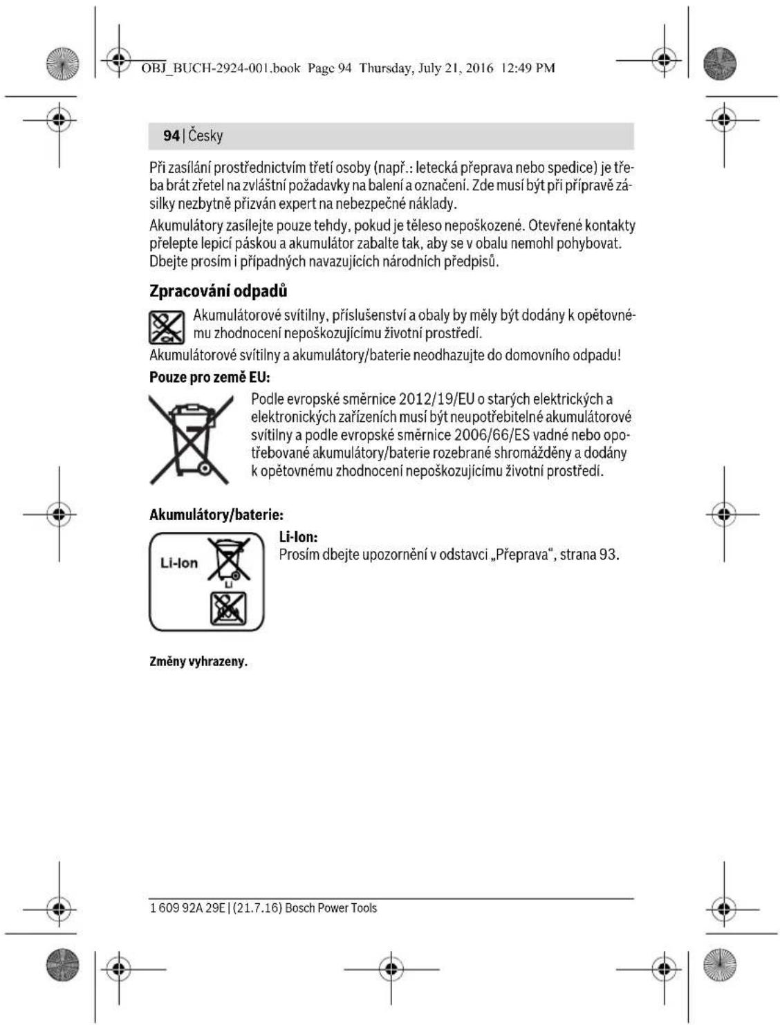 OBJ_BUCH-2924-001.book Page 94 Thursday, July 21, 2016 12:49 PM 94 | Česky Při zasílání prostřednictvím třetí osoby (např.: letecká přeprava nebo spedice) je třeba brát zřetel na zvláštní požadavky na balení a označení. Zde musí být při přípravě zá-silky nezbytně přizván expert na nebezpečné náklady. Akumulátory zasílejte pouze tehdy, pokud je těleso nepoškozené. Otevřené kontakty přelepte lepicí páskou a akumulátor zabalte tak, aby se v obalu nemohl pohybovat. Dbejte prosím i případných navazujících národních předpisů. Zpracování odpadů Akumulátorové svítilny, příslušenství a obaly by měly být dodány k opětovné-mu zhodnocení nepoškozujícímu životní prostředí. Akumulátorové svítilny a akumulátory/baterie neodhazujte do domovního odpadu! Pouze pro země EU: Podle evropské směrnice 2012/19/EU o starých elektrických a elektronických zařízeních musí být neupotřebitelné akumulátorové svítilny a podle evropské směrnice 2006/66/ES vadné nebo opo-třebované akumulátory/baterie rozebrané shromážděny a dodány k opětovnému zhodnocení nepoškozujícímu životní prostředí. Akumulátory/baterie: Li-Ion Prosím dbejte upozornění v odstavci „Přeprava“, strana 93. Změny vyhraženy. 1 609 92A 29E | (21.7.16) Bosch Power Tools