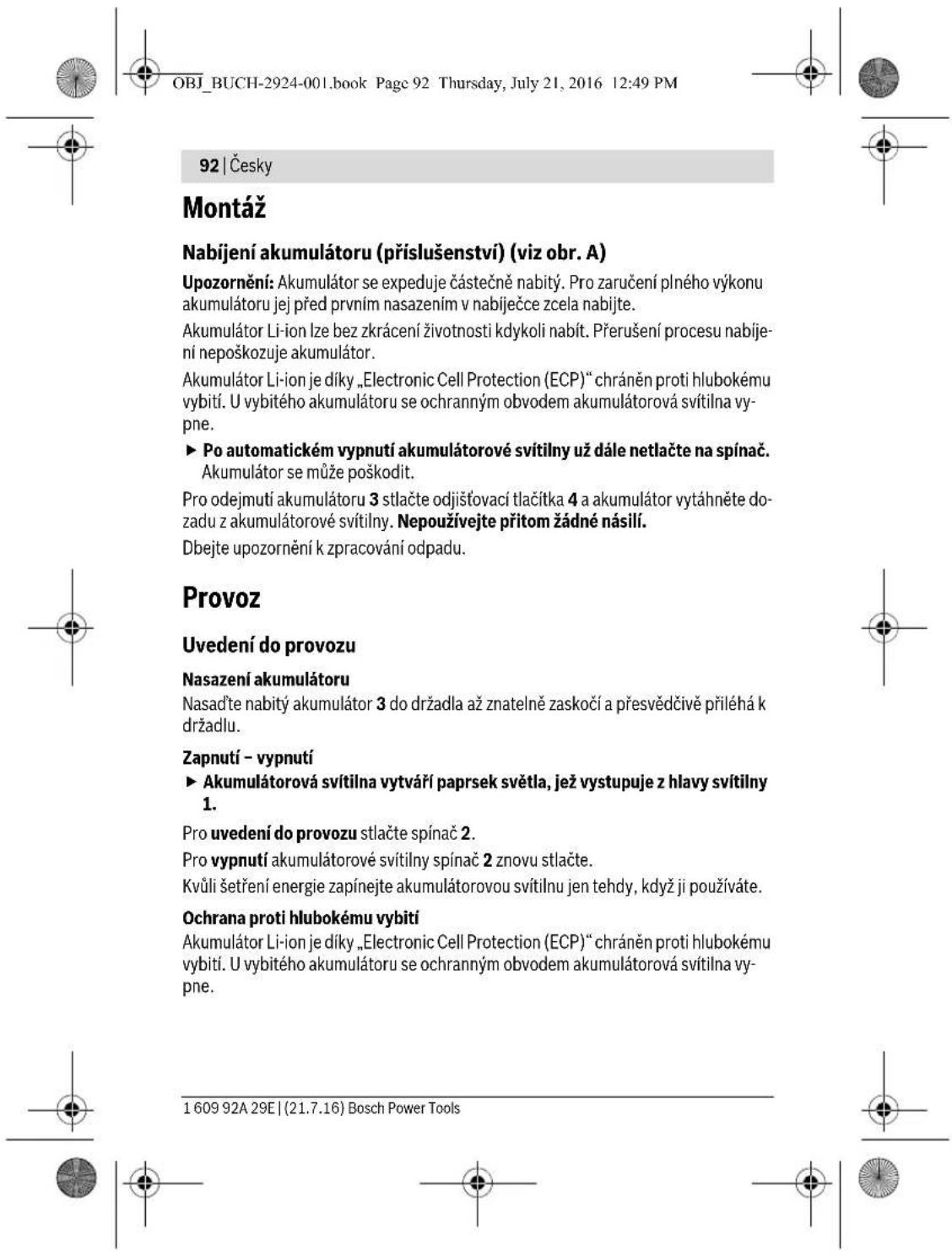 OBJ_BUCH-2924-001.book Page 92 Thursday, July 21, 2016 12:49 PM 92 | Česky Montáž Nabíjení akumulátoru (příslušenství) (viz obr. A) Upozornění: Akumulátor se expeduje částečně nabitý. Pro zaručení plného výkonu akumulátoru jej před prvním nasazením v nabíječce zcela nabíjte. Akumulátor Li-ion lze bez zkrácení životnosti kdykoli nabít. Přerušení procesu nabíjení nepoškozuje akumulátor. Akumulátor Li-ion je díky „Electronic Cell Protection (ECP)“ chráněn proti hlubokému vybití. U vybitého akumulátoru se ochranným obvodem akumulátorová svítilna vypne. ► Po automatickém vypnutí akumulátorové svítilny už dále netlačte na spínač. Akumulátor se může poškodit. Pro odejmutí akumulátoru 3 stlačte odjišťovací tlačítka 4 a akumulátor vytáhněte dozadu z akumulátorové svítilny. Nepoužívejte přitom žádné násilí. Dbejte upozornění k zpracování odpadu. Provoz Uvedení do provozu Nasazení akumulátoru Nasad’te nabitý akumulátor 3 do držadla až znatelně zaskočí a přesvědčivě přiléhá k držadlu. Zapnutí – vypnutí ► Akumulátorová svítilna vytváří paprsek světla, jež vystupuje z hlavy svítilny 1. Pro uvedení do provozu stlačte spínač 2. Pro vypnutí akumulátorové svítilny spínač 2 znovu stlačte. Kvůli šetření energie zapínejte akumulátorovou svítilnu jen tehdy, když ji používáte. Ochrana proti hlubokému vybití Akumulátor Li-ion je díky „Electronic Cell Protection (ECP)“ chráněn proti hlubokému vybití. U vybitého akumulátoru se ochranným obvodem akumulátorová svítilna vypne. 1 609 92A 29E | (21.7.16) Bosch Power Tools