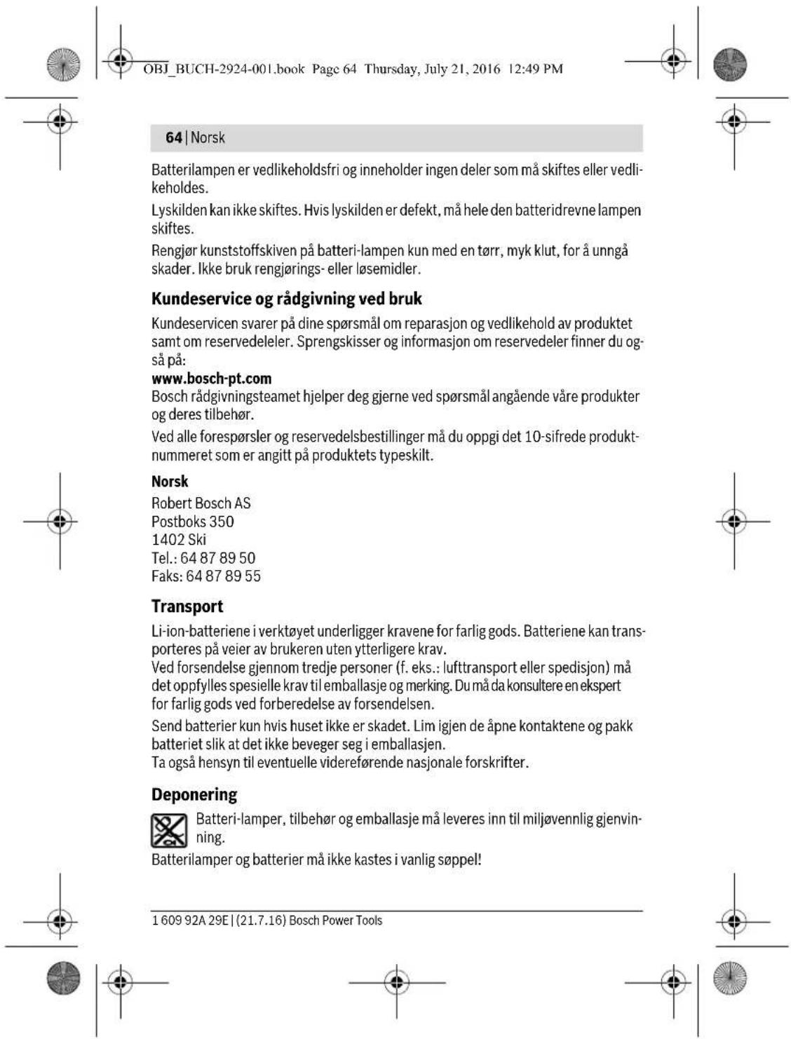 OBJ_BUCH-2924-001.book Page 64 Thursday, July 21, 2016 12:49 PM 64 | Norsk Batterilampen er vedlikeholdsfri og inneholder ingen deler som må skiftes eller vedlikeholdes. Lyskilden kan ikke skiftes. Hvis lyskilden er defekt, må hele den batteridrevne lampen skiftes. Rengjør kunststoffskiven på batteri-lampen kun med en tørr, myk klut, for å unngå skader. Ikke bruk rengjørings- eller løsemidler. Kundeservice og rådgivning ved bruk Kundeservicen svarer på dine spørsmål om reparasjon og vedlikehold av produktet samt om reservedeleler. Sprengskisser og informasjon om reservedeler finner du også på: www.bosch-pt.com Bosch rådgivningsteamet hjelper deg gjerne ved spørsmål angående våre produkter og deres tilbehør. Ved alle forespørsler og reservedelsbestillinger må du oppgi det 10-sifrede produkt-nummeret som er angitt på produktets typeskilt. Norsk Robert Bosch AS Postboks 350 1402 Ski Tel.: 64 87 89 50 Faks: 64 87 89 55 Transport Li-ion-batteriene i verktøyet underligger kravene for farlig gods. Batteriene kan transporteres på veier av brukeren uten ytterligere krav. Ved forsendelse gjennom tredje personer (f. eks.: lufttransport eller spedisjon) må det oppfylles spesielle krav til emballasje og merking. Du må da konsultere en ekspert for farlig gods ved forberedelse av forsendelsen. Send batterier kun hvis huset ikke er skadet. Lim igjen de åpne kontaktene og pakk batteriet slik at det ikke beveger seg i emballasjen. Ta også hensyn til eventuelle videreførende nasjonale forskrifter. Deponering Batteri-lamper, tilbehør og emballasje må leveres inn til miljøvennlig gjenvinning. Batterilamper og batterier må ikke kastes i vanlig søppel! 1 609 92A 29E | (21.7.16) Bosch Power Tools
