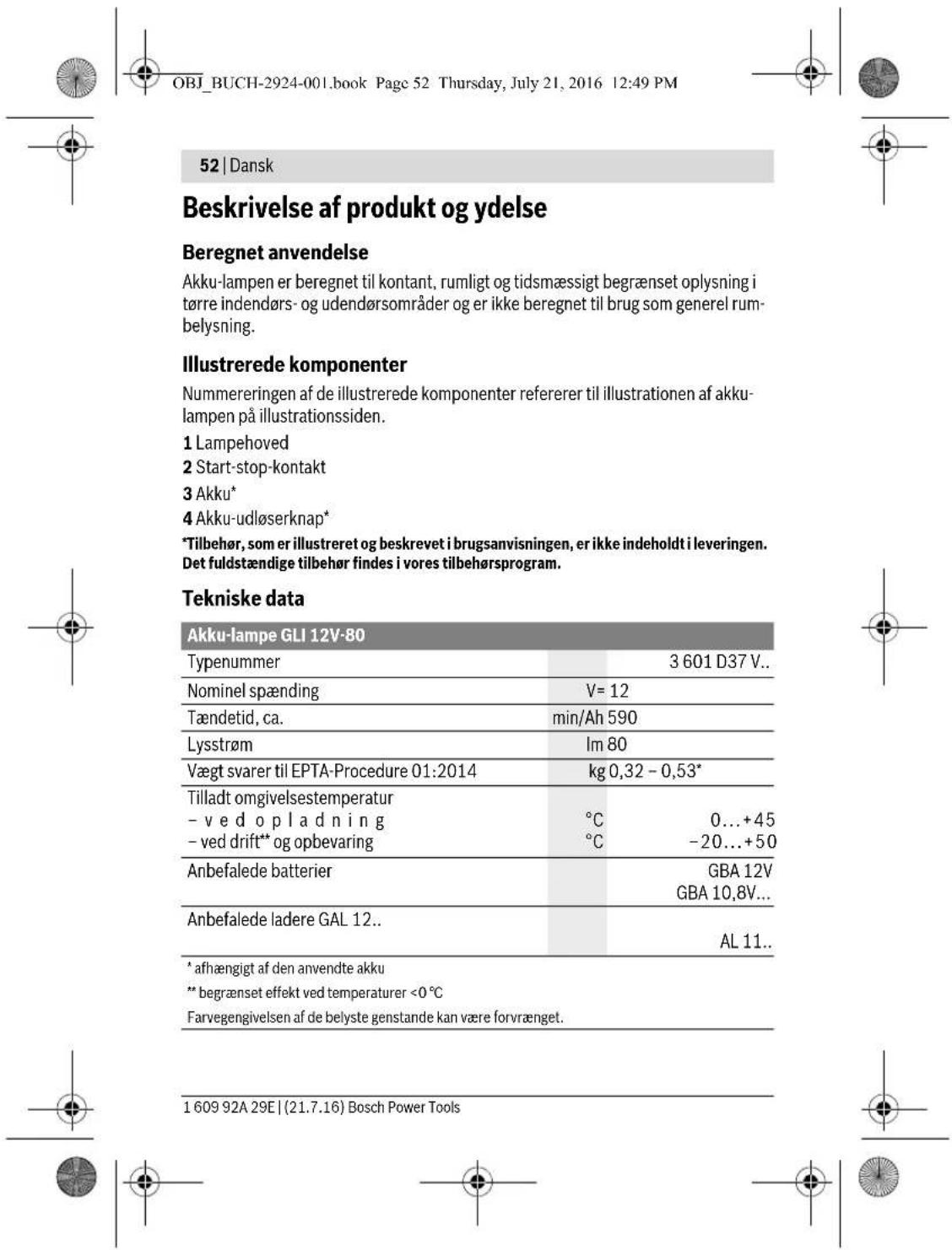 OBJ_BUCH-2924-001.book Page 52 Thursday, July 21, 2016 12:49 PM 52 | Dansk Beskrivelse af produkt og ydelse Beregnet anvendelse Akku-lampen er beregnet til kontant, rumligt og tidsmæssigt begrænset oplysning i tørre indendørs- og udendørsområder og er ikke beregnet til brug som generel rumbelysning. Illustrerede komponenter Nummereringen af de illustrerede komponenter refererer til illustrationen af akku-lampen på illustrationssiden. 1 Lampehoved 2 Start-stop-kontakt 3 Akku* 4 Akku-udløserknap* *Tilbehør, som er illustreret og beskrevet i brugsanvisningen, er ikke indeholdt i leveringen. Det fuldstændige tilbehør findes i vores tilbehørsprogram. Tekniske data Akku-lampe GLI 12V-80 Typenummer 3 601 D37 V.. Nominel spænding V= 12 Tændetid, ca. min/Ah 590 Lysstrøm Im 80 Vægt svarer til EPTA-Procedure 01:2014 kg 0,32 - 0,53* Tilladt omgivelsestemperatur - v e d o p l a d n i n g °C 0...+45 - ved drift** og opbevaring °C -20...+50 Anbefalede batterier GBA 12V GBA 10,8V... Anbefalede ladere GAL 12.. AL 11.. * afhængigt af den anvendte akku ** begrænset effekt ved temperaturer <0 °C Farvegengivelsen af de belyste genstande kan være forvrænget. 1 609 92A 29E | (21.7.16) Bosch Power Tools
