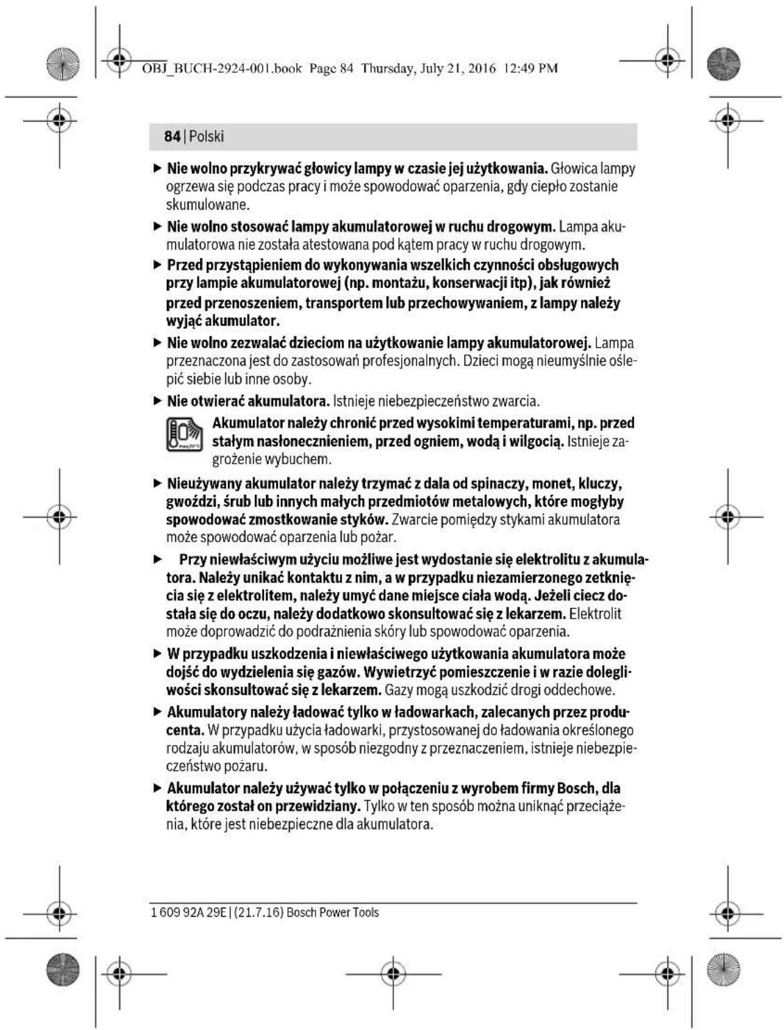 OBJ_BUCH-2924-001.book Page 84 Thursday, July 21, 2016 12:49 PM 84 | Polski ► Nie wolno przykrywać głowicy lampy w czasie jej użytkowania. Głowica lampy ogrzewa się podczas pracy i może spowodować oparzenia, gdy ciepło zostanie skumulowane. ► Nie wolno stosować lampy akumulatorowej w ruchu drogowym. Lampa akumulatorowa nie została atestowana pod kątem pracy w ruchu drogowym. ► Przed przystąpieniem do wykonywania wszelkich czynności obsługowych przy lampie akumulatorowej (np. montażu, konserwacji itp), jak również przed przenoszeniem, transportem lub przechowywaniem, z lampy należy wyłąć akumulator. ► Nie wolno zezwalać dzieciom na użytkowanie lampy akumulatorowej. Lampa przeznaczona jest do zastosowań profesjonalnych. Dzieci mogą nieumysłnie oślepić siebie lub inne osoby. ► Nie otwierać akumulatora. Istnieje niebezpieczeństwo zwarcia. Akumulator należy chronić przed wysokimi temperaturami, np. przed stałym nasłonecznieniem, przed ogniem, wodą i wilgocią. Istnieje zagrożenie wybuchem. ► Nieużywany akumulator należy trzymać z dala od spinaczy, monet, kluczy, gwoździ, śrub lub innych małych przedmiotów metalowych, które mogłyby spowodować zmostkowanie styków. Zwarcie pomiędzy stykami akumulatora może spowodować oparzenia lub pożar. ► Przy niewłaściwym użyciu możliwe jest wydostanie się elektrolitu z akumulatora. Należy unikać kontaktu z nim, a w przypadku niezamierzonego zetknięcia się z elektrolitem, należy umyć dane miejsce ciała wodą. Jeżeli ciecz do-stała się do oczu, należy dodatkowo skonsultować się z lekarzem. Elektrolit może doprowadzić do podrażnienia skóry lub spowodować oparzenia. ► W przypadku uszkodzenia i niewłaściwego użytkowania akumulatora może dojść do wydzielenia się gazów. Wywietrzyć pomieszczenie i w razie dolegli-wości skonsultować się z lekarzem. Gazy mogą uszkodzić drogi oddechowe. ► Akumulatory należy ładować tylko w ładowarkach, zalecanych przez producenta. W przypadku użycia ładowarki, przystosowanej do ładowania określonego rodzaju akumulatorów, w sposób niezgodny z przeznaczeniem, istnieje niebezpieczeństwo pożaru. ► Akumulator należy używać tylko w połączeniu z wyrobem firmy Bosch, dla którego został on przewidziany. Tylko w ten sposób można uniknąć przeciążenia, które jest niebezpieczne dla akumulatora. 1 609 92A 29E | (21.7.16) Bosch Power Tools