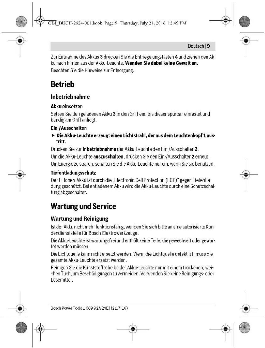 OBJ_BUCH-2924-001.book Page 9 Thursday, July 21, 2016 12:49 PM Deutsch | 9 Zur Entnahme des Akkus 3 drücken Sie die Entriegelungstasten 4 und ziehen den Akku nach hinten aus der Akku-Leuchte. Wenden Sie dabei keine Gewalt an. Beachten Sie die Hinweise zur Entsorgung. Betrieb Inbetriebnahme Akku einsetzen Setzen Sie den geladenen Akku 3 in den Griff ein, bis dieser spürbar einrastet und bündig am Griff anliegt. Ein-/Ausschalten ► Die Akku-Leuchte erzeugt einen Lichtstrahl, der aus dem Leuchtenkopf 1 austritt. Drücken Sie zur Inbetriebnahme der Akku-Leuchte den Ein-/Ausschalter 2. Um die Akku-Leuchte auszuschalten, drücken Sie den Ein-/Ausschalter 2 erneut. Um Energie zu sparen, schalten Sie die Akku-Leuchte nur ein, wenn Sie sie benutzen. Tiefentladungsschutz Der Li-Ionen-Akku ist durch die „Electronic Cell Protection (ECP)“ gegen Tiefentladung geschützt. Bei entladenem Akku wird die Akku-Leuchte durch eine Schutzschaltung abgeschaltet. Wartung und Service Wartung und Reinigung Ist der Akku nicht mehr funktionsfähig, wenden Sie sich bitte an eine autorisierte Kundendienststelle für Bosch-Elektrowerkzeuge. Die Akku-Leuchte ist wartungsfrei und enthält keine Teile, die gewechselt oder gewar-tet werden müssen. Die Lichtquelle kann nicht ersetzt werden. Wenn die Lichtquelle defekt ist, muss die gesamte Akku-Leuchte ersetzt werden. Reinigen Sie die Kunststoffscheibe der Akku-Leuchte nur mit einem trockenen, wei-chen Tuch, um Beschädigungen zu vermeiden. Verwenden Sie keine Reinigungs- oder Lösemittel. Bosch Power Tools 1 609 92A 29E | (21.7.16)