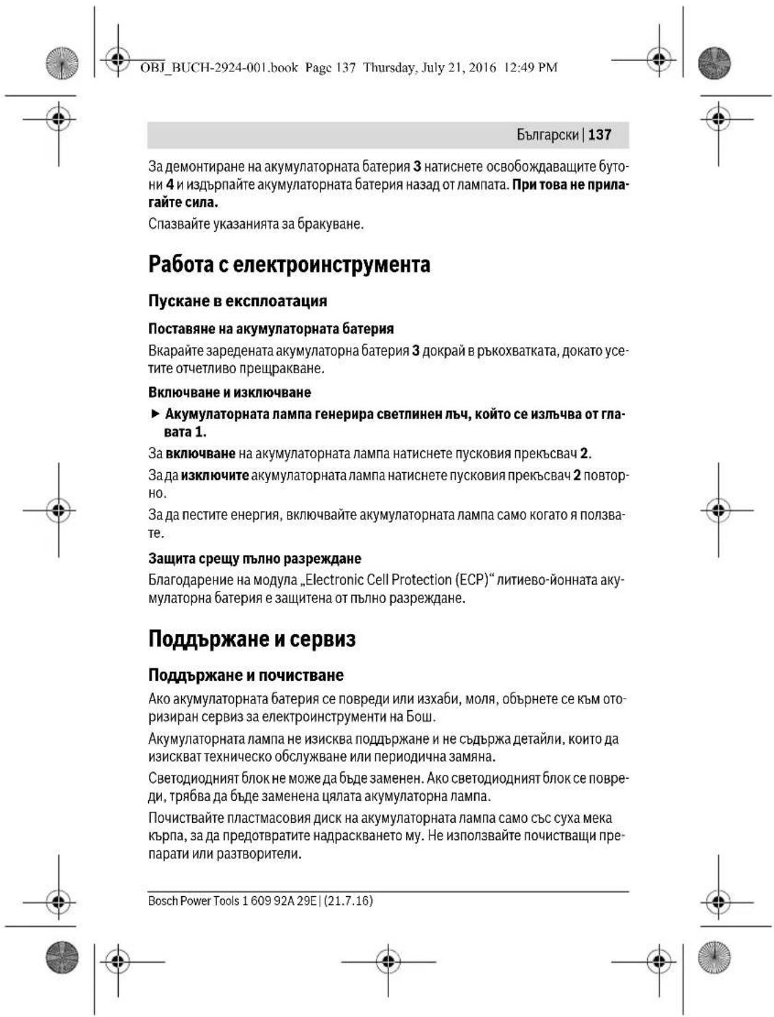 OBJ_BUCH-2924-001.book Page 137 Thursday, July 21, 2016 12:49 PM Български | 137 За демонтиране на акумулаторната батерия 3 натиснете освобождаващите буто- ни 4 и издърпайте акумулаторната батерия назад от лампата. При това не прила- гайте сила. Спазвайте указанията за бракуване. Работа с електроинструмента Пускане в експлоатация Поставяне на акумулаторната батерия Вкарайте заредената акумулаторна батерия 3 докрай в ръкохватката, докато усе- тите отчетливо прещракване. Включване и изключване ► Акумулаторната лампа генерира светлинен лъч, който се излъчва от гла- вата 1. За включване на акумулаторната лампа натиснете пусковия прекъсвач 2. Зада изключите акумулаторната лампа натиснете пусковия прекъсвач 2 повтор- но. За да пестите енергия, включвайте акумулаторната лампа само когато я ползва- те. Защита срещу пълно разреждане Благодарение на модула „Electronic Cell Protection (ECP)“ литиево-йонната аку- мулаторна батерия е защитена от пълно разреждане. Поддържане и сервис Поддържане и почистване Ако акумулаторната батерия се повреди или изхаби, моля, обърнете се към ото- ризиран сервис за електроинструменти на Бош. Акумулаторната лампа не изисква поддържане и не съдържа детайли, които да изискват техническо обслужване или периодична замяна. Светодиодният блок не може да бъде заменен. Ако светодиодният блок се повре- ди, трябва да бъде заменена цялата акумулаторна лампа. Почиствайте пластмасовия диск на акумулаторната лампа само със суха мека кърпа, за да предотвратите надраскването му. Не използвайте почистващи пре- парати или разтворители. Bosch Power Tools 1 609 92A 29E | (21.7.16)
