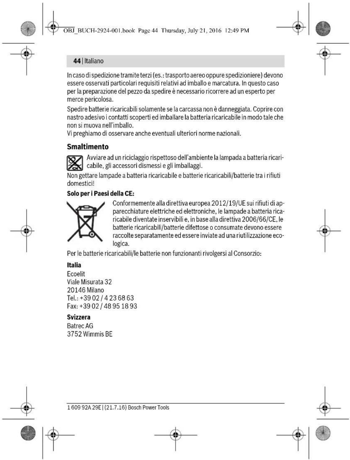 OBJ_BUCH-2924-001.book Page 44 Thursday, July 21, 2016 12:49 PM 44 | Italiano In caso di spedizione tramite terzi (es.: trasporto aereo oppure spedizioniere) devono essere osservati particolari requisiti relativi ad imballo e marcatura. In questo caso per la preparazione del pezzo da spedire è necessario ricorrere ad un esperto per merce pericolosa. Spedire batterie ricaricabili solamente se la carcassa non è danneggiata. Coprire con nastro adesivo i contatti scoperti ed imballare la batteria ricaricabile in modo tale che non si muova nell'imballo. Vi preghiamo di osservare anche eventuali ulteriori norme nazionali. Smaltimento Avviare ad un riciclaggio rispettoso dell'ambiente la lampada a batteria ricaricabile, gli accessori dismessi e gli imballaggi. Non gettare lampade a batteria ricaricabile e batterie ricaricabili/batterie tra i rifiuti domestici! Solo per i Paesi della CE: Conformemente alla direttiva europea 2012/19/UE sui rifiuti di apparecchiature elettriche ed elettroniche, le lampade a batteria ricaricabile diventate inservibili e, in base alla direttiva 2006/66/CE, le batterie ricaricabili/batterie difettose o consumate devono essere raccolte separatamente ed essere inviate ad una riutilizzazione ecologica. Per le batterie ricaricabili/le batterie non funzionanti rivolgersi al Consorzio: Italia Ecoelit Viale Misurata 32 20146 Milano Tel.: +39 02 / 4 23 68 63 Fax: +39 02 / 48 95 18 93 Svizzera Batrec AG 3752 Wimmis BE 1 609 92A 29E | (21.7.16) Bosch Power Tools