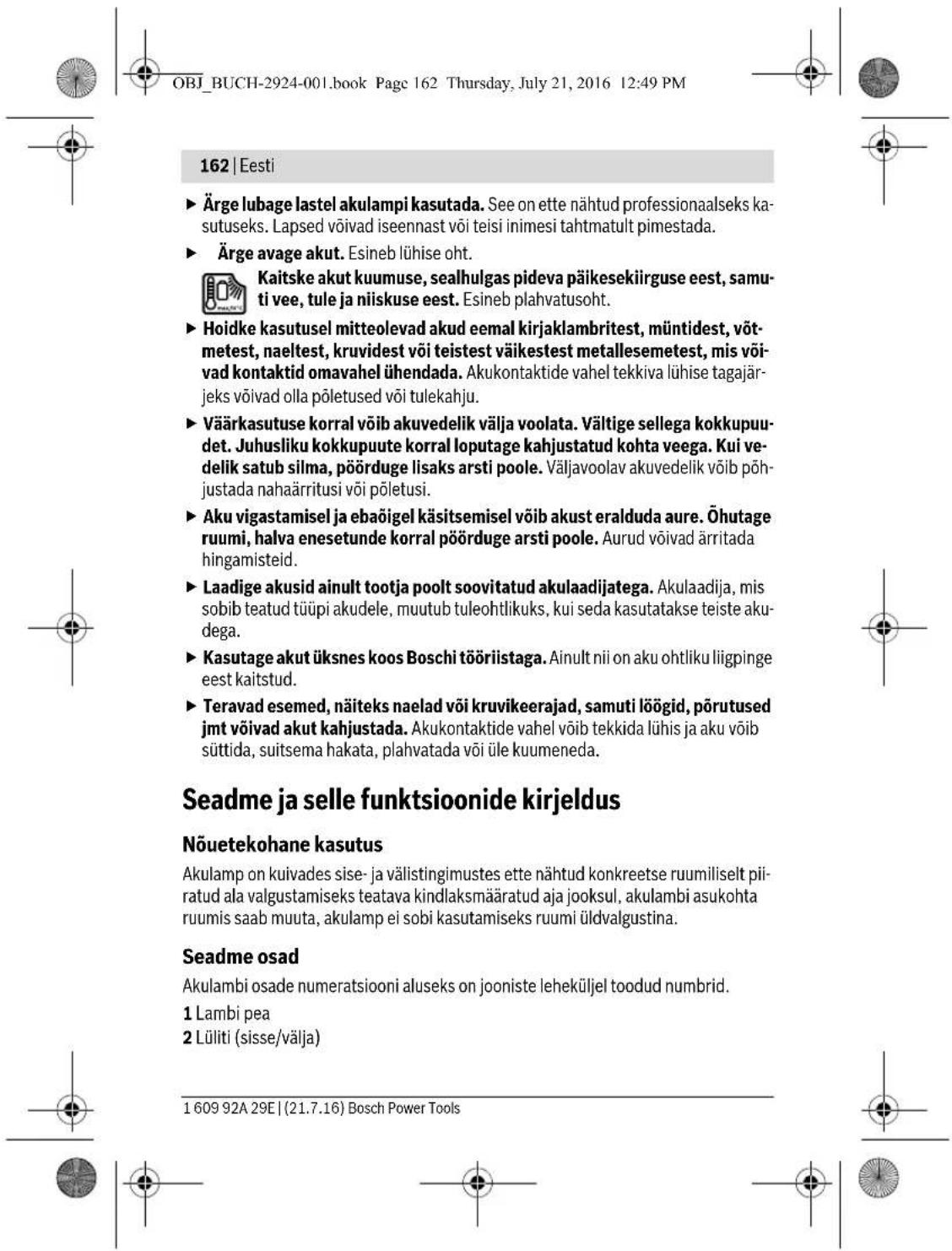 OBJ_BUCH-2924-001.book Page 162 Thursday, July 21, 2016 12:49 PM 162 | Eesti ► Ärge lubage lastel akulampi kasutada. See on ette nähtud professionaalseks kasutuseks. Lapsed võivad iseennast või teisi inimesi tahtmatult pimestada. ► Ärge avage akut. Esineb lühise oht. Kaitske akut kuumuse, sealhulgas pideva päikesekiirguse eest, samuti vee, tule ja niiskuse eest. Esineb plahvatusoht. ► Hoidke kasutusel mitteolevad akud eemal kirjaklambritest, müntidest, võtmetest, naeltest, kruvidest või teistest väikestest metallesemetest, mis võivad kontaktid omavahel ühendada. Akukontaktide vahel tekkiva lühise tagajär-jeks võivad olla põletused või tulekahju. ► Väärkasutuse korral võib akuvedelik välja voolata. Vältige sellega kokkupuudet. Juhusliku kokkupuute korral loputage kahjustatud kohta veega. Kui vedelik satub silma, põörduge lisaks arsti poole. Väljavoolav akuvedelik võib põhjustada nahaärritusi või põletusi. ► Aku vigastamisel ja ebaõigel käsitsemisel võib akust eralduda aure. Öhutage ruumi, halva enesetunde korral põörduge arsti poole. Aurud võivad ärritada hingamisteid. ► Laadige akusid ainult tootja poolt soovitatud akulaadijatega. Akulaadija, mis sobib teatud tüüpi akudele, muutub tuleohtlikuks, kui seda kasutatakse teiste aku-dega. ► Kasutage akut üksnes koos Boschi tööriistaga. Ainult nii on aku ohtliku liigpinge eest kaitstud. ► Teravad esemed, näiteks naelad või kruvikeerajad, samuti lõõgid, põrutused jmt võivad akut kahjustada. Akukontaktide vahel võib tekkida lühis ja aku võib süttida, suitsema hakata, plahvatada või üle kuumeneda. Seadme ja selle funktsioonide kirjeldus Nõuetekohane kasutus Akulamp on kuivades sise- ja välistingimustes ette nähtud konkreetse ruumiliselt piiratud ala valgustamiseks teatava kindlaksmääratud aja jooksul, akulambi asukohta ruumis saab muuta, akulamp ei sobi kasutamiseks ruumi üldvalgustina. Seadme osad Akulambi osade numeratsiooni aluseks on jooniste leheküljel toodud numbrid. 1 Lambi pea 2 Lüliti (sisse/välja) 1 609 92A 29E | (21.7.16) Bosch Power Tools
