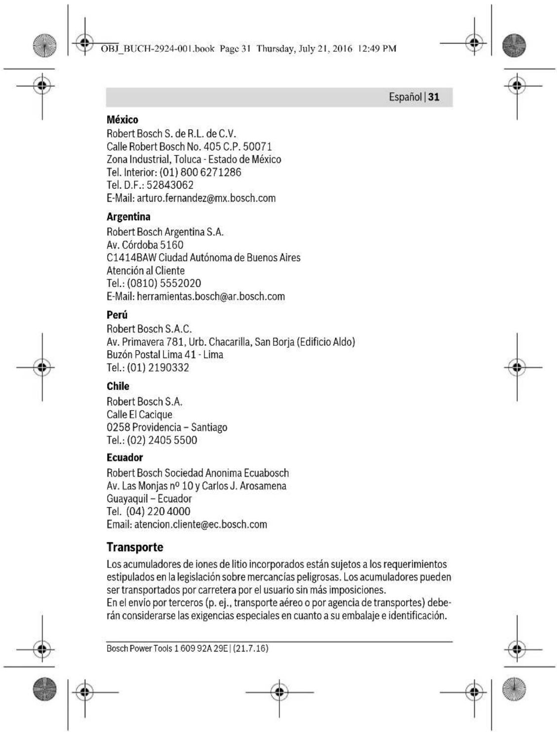 OBJ_BUCH-2924-001.book Page 31 Thursday, July 21, 2016 12:49 PM Español | 31 México Robert Bosch S. de R.L. de C.V. Calle Robert Bosch No. 405 C.P. 50071 Zona Industrial, Toluca - Estado de México Tel. Interior: (01) 800 6271286 Tel. D.F.: 52843062 E-Mail: arturo.fernandez@mx.bosch.com Argentina Robert Bosch Argentina S.A. Av. Córdoba 5160 C1414BAW Ciudad Autónoma de Buenos Aires Atención al Cliente Tel.: (0810) 5552020 E-Mail: herramientas.bosch@ar.bosch.com Perú Robert Bosch S.A.C. Av. Primavera 781, Urb. Chacarilla, San Borja (Edificio Aldo) Buzón Postal Lima 41 - Lima Tel.: (01) 2190332 Chile Robert Bosch S.A. Calle El Cacique 0258 Providencia - Santiago Tel.: (02) 2405 5500 Ecuador Robert Bosch Sociedad Anonima Ecuabosch Av. Las Monjas n° 10 y Carlos J. Arosamena Guayaquil - Ecuador Tel. (04) 220 4000 Email: atencion.cliente@ec.bosch.com Transporte Los acumuladores de iones de litio incorporados están sujetos a los requerimientos estipulados en la legislación sobre mercancías peligrosas. Los acumuladores pueden ser transportados por carretera por el usuario sin más imposiciones. En el envío por terceros (p. ej., transporte aéreo o por agencia de transportes) deberán considerarse las exigencias especiales en cuanto a su embalaje e identificación. Bosch Power Tools 1 609 92A 29E | (21.7.16)