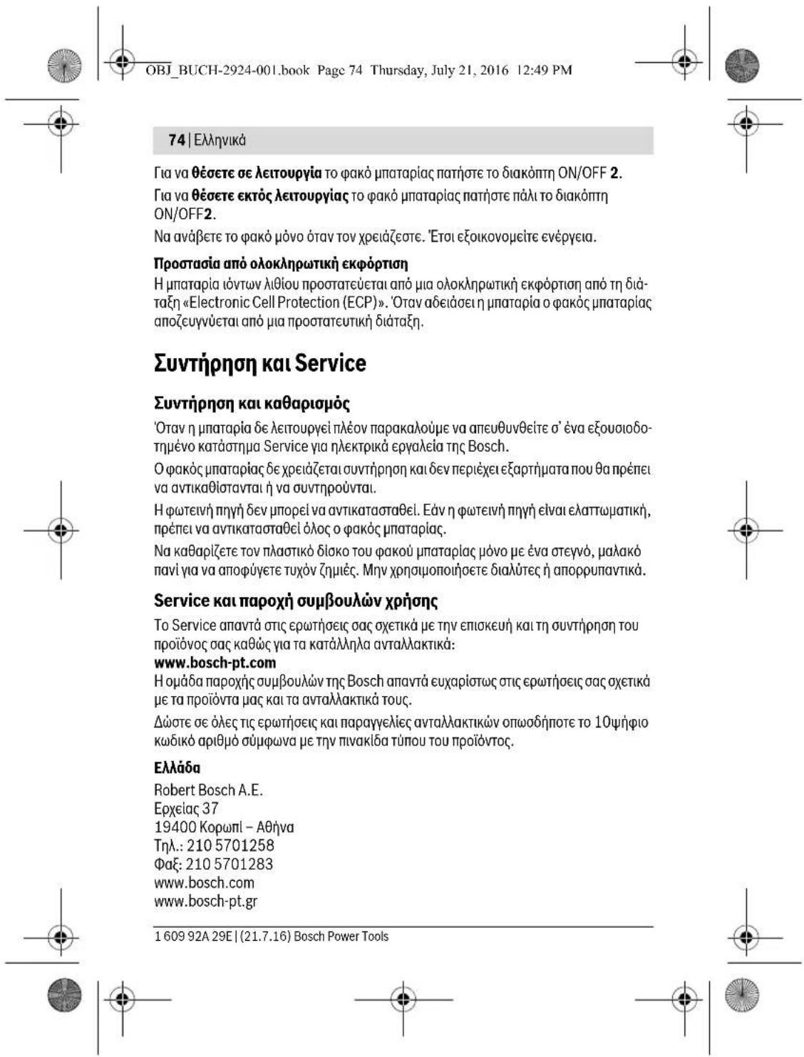 OBJ_BUCH-2924-001.book Page 74 Thursday, July 21, 2016 12:49 PM 74 | Ελληνικά Για να θέσετε σε λειτουργία το φακό μπαταρίας πατήστε το διακόπτη ON/OFF 2. Για να θέσετε εκτός λειτουργίας το φακό μπαταρίας πατήστε πάλι το διακόπτη ON/OFF2. Να ανάβετε το φακό μόνο όταν τον χρειάζεστε. ’Ετοι εξοικονομείτε ενέργεια. Προστασία από ολοκληρωτική εκφόρτιση Η μπαταρία ιόντων λιθίου προστατεύεται από μια ολοκληρωτική εκφόρτιση από τη διά- ταξη «Electronic Cell Protection (ECP)». ‘Отαν αδειάσει η μπαταρία ο φακός μπαταρίας αποζυγνύεται από μια προστατευτική διάταξη. Συντήρηση και Service Συντήρηση και καθαρισμός ’Οταν η μπαταρία δε λειτουργεί πλέον παρακαλούμε να απευθυνθείτε σ’ ένα εξουσιοδο- τημένο κατάστημα Service για ηλεκτρικά εργαλεία της Bosch. Ο φακός μπαταρίας δε χρειάζεται συντήρηση και δεν περιέχει εξαρτήματα που θα πρέπει να αντικαθίστανται ή να συντηρούνται. Η φωτεινή πηγή δεν μπορεί να αντικατασταθεί. Εάν η φωτεινή πηγή εἶναι ελαπτωματική, πρέπει να αντικατασταθεί όλος ο φακός μπαταρίας. Να καθαριζετε τον πλαστικό δίσκο του φακού μπαταρίας μόνο με ένα στεγνό, μαλακό πανί για να αποφύγετε τυχόν ζημιές. Μην χρησιμοποιήσετε διαλύτες ή απορρυπαντικά. Service και παροχή συμβουλών χρήσης Το Service απαντά στις ερωτήσεις σας σχετικά με την επισκευή και τη συντήρηση του προϊόνος σας καθώς για τα κατάλληλα ανταλλάκτικά: www.bosch-pt.com Η ομάδα παροχής συμβουλών της Bosch απαντά ευχαρίστως στις ερωτήσεις σας σχετικά με τα προϊόντα μας και τα ανταλλάκτικά τους. Δώστε σε όλες τις ερωτήσεις και παραγγελίες ανταλλάκτικών οπωσδήποτε το 10ψήφιο κωδικό αριθμό σύμφωνα με την πινακίδα τύπου του προϊόντος. Ελλάδα Robert Bosch A.E. Ερχείας 37 19400 Koprωπl – Αθήνa Τηλ.: 210 5701258 Φaξ: 210 5701283 www.bosch.com www.bosch-pt.gr 1 609 92A 29E | (21.7.16) Bosch Power Tools