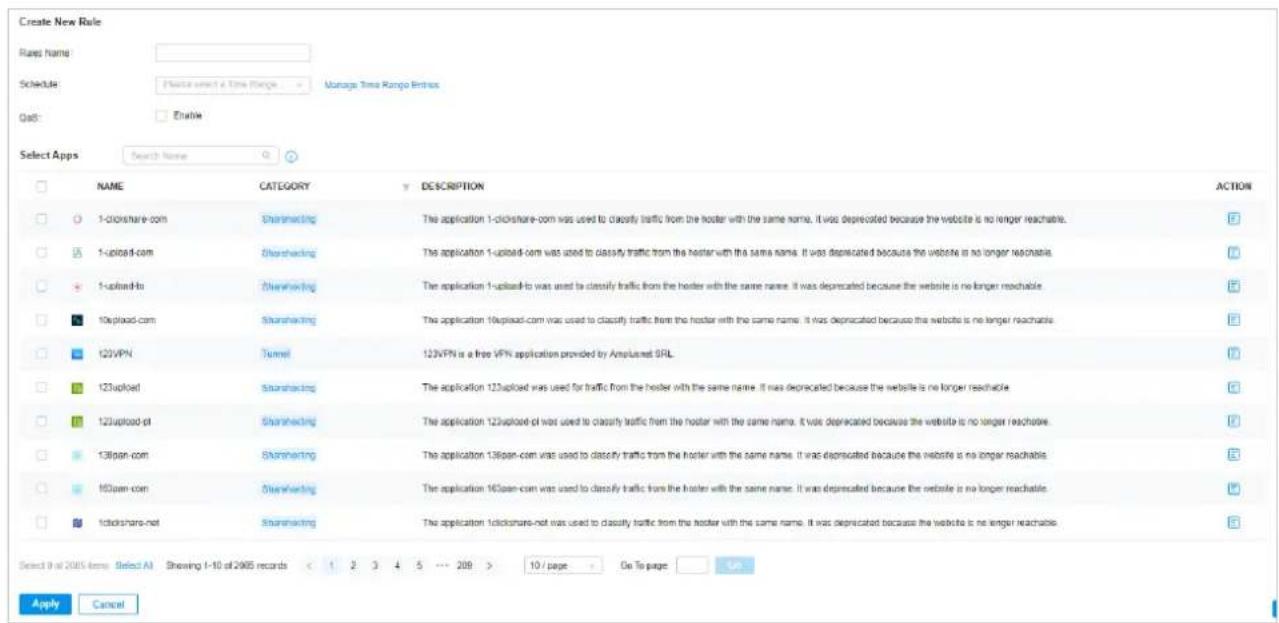 Create New Rule Rays Name: Schedule: Manage Time Range Entry QoS: Enable Select Apps Search Name NAME CATEGORY DESCRIPTION ACTION 1-clickshare-com Shareholding:The application 1-clickshare-com was used to classify traffic from the hoster with the same name. It was deprecated because the website is no longer reachable. 1-upload-com Shareholding:The application 1-upload-com was used to classify traffic from the hoster with the same name. It was deprecated because the website is no longer reachable. 1-upload-to Shareholding:The application 1-upload-to was used to classify traffic from the hoster with the same name. It was deprecated because the website is no longer reachable. 10upload-com Shareholding:The application 10upload-com was used to classify traffic from the hoster with the same name. It was deprecated because the website is no longer reachable. 123VPN Tunnel 123VPN is a free VPN application provided by Ampusnet SRL. 123upload Shareholding:The application 123upload was used for traffic from the hoster with the same name. It was deprecated because the website is no longer reachable. 123upload-pt Shareholding:The application 123upload-pt was used to classify traffic from the hoster with the same name. It was deprecated because the website is no longer reachable. 138span-com Shareholding:The application 138span-com was used to classify traffic from the hoster with the same name. It was deprecated because the website is no longer reachable. 160pan-com Shareholding:The application 160pan-com was used to classify traffic from the hoster with the same name. It was deprecated because the website is no longer reachable. 14clockshare-net Shareholding:The application 14clockshare-net was used to classify traffic from the hoster with the same name. It was deprecated because the website is no longer reachable. Select 0 of 2005 items: Select AI Showing 1-10 of 2005 records < 1 2 3 4 5 ... 209 > 10 / page On To page Apply Cancel