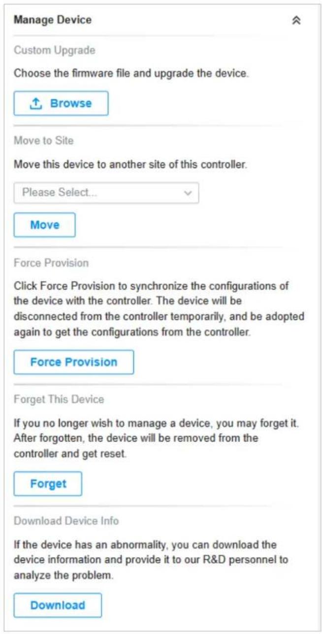 Manage Device Custom Upgrade Choose the firmware file and upgrade the device. ↑ Browse Move to Site Move this device to another site of this controller. Please Select... Move Force Provision Click Force Provision to synchronize the configurations of the device with the controller. The device will be disconnected from the controller temporarily, and be adopted again to get the configurations from the controller. Force Provision Forget This Device If you no longer wish to manage a device, you may forget it. After forgotten, the device will be removed from the controller and get reset. Forget Download Device Info If the device has an abnormality, you can download the device information and provide it to our R&D personnel to analyze the problem. Download