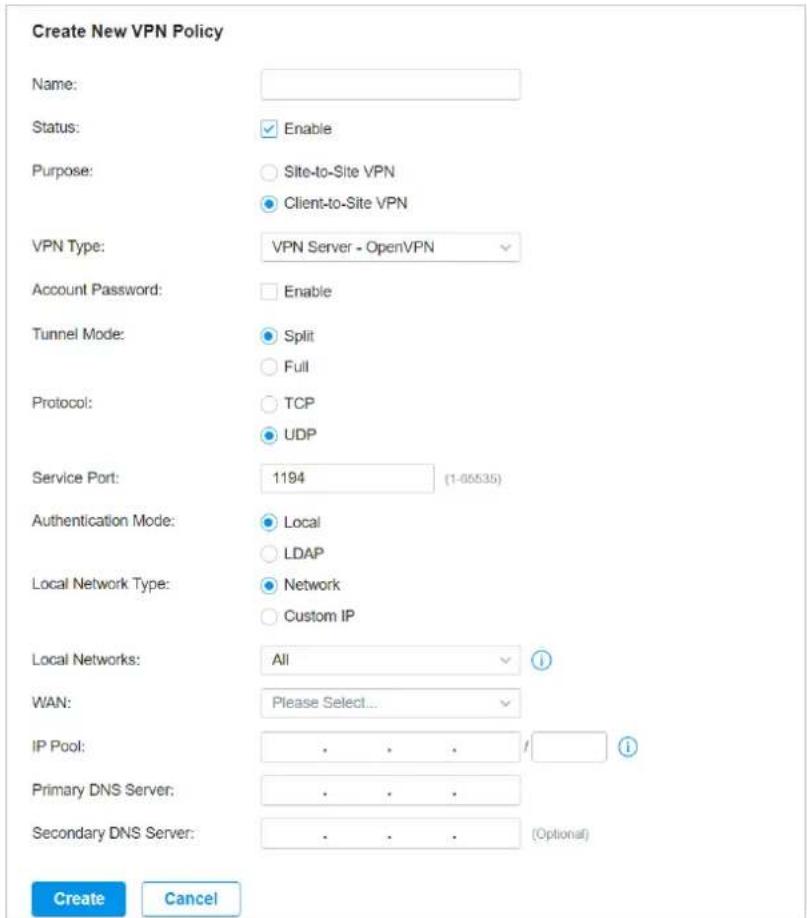 Create New VPN Policy Name: Status: Enable Purpose: Site-to-Site VPN Client-to-Site VPN VPN Type: VPN Server - OpenVPN Account Password: Enable Tunnel Mode: Split Full Protocol: TCP UDP Service Port: 1194 (1-05535) Authentication Mode: Local LDAP Local Network Type: Network Custom IP Local Networks: All WAN: Please Select... IP Pool: . . . / Primary DNS Server: . . . Secondary DNS Server: . . . (Optional) Create Cancel