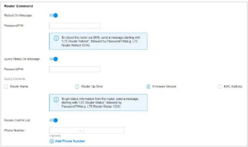 Router Command Reboot On Message: Password/PIN: To reboot the router via SMS, send a message starting with "LTE Router Reboot", followed by Password/PIN(e.g. LTE Router Reboot 1234). Query Status On Message: Password/PIN: Query Contents Router Name Router Up-Time Firmware Version MAC Address To get status information from the router, send a message starting with "LTE Router Status", followed by Password/PIN(e.g. LTE Router Status 1234). Access Control List: Phone Number: (Optional) Add Phone Number