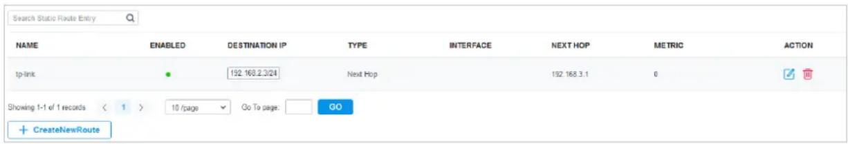 Search Static Route Entry NAME ENABLED DESTINATION IP TYPE INTERFACE NEXT HOP METRIC ACTION tp-link ● 192.168.2.3/24 Next Hop 192.168.3.1 0 Showing 1-1 of 1 records < 1 > 10 /page Go To page: GO + CreateNewRoute