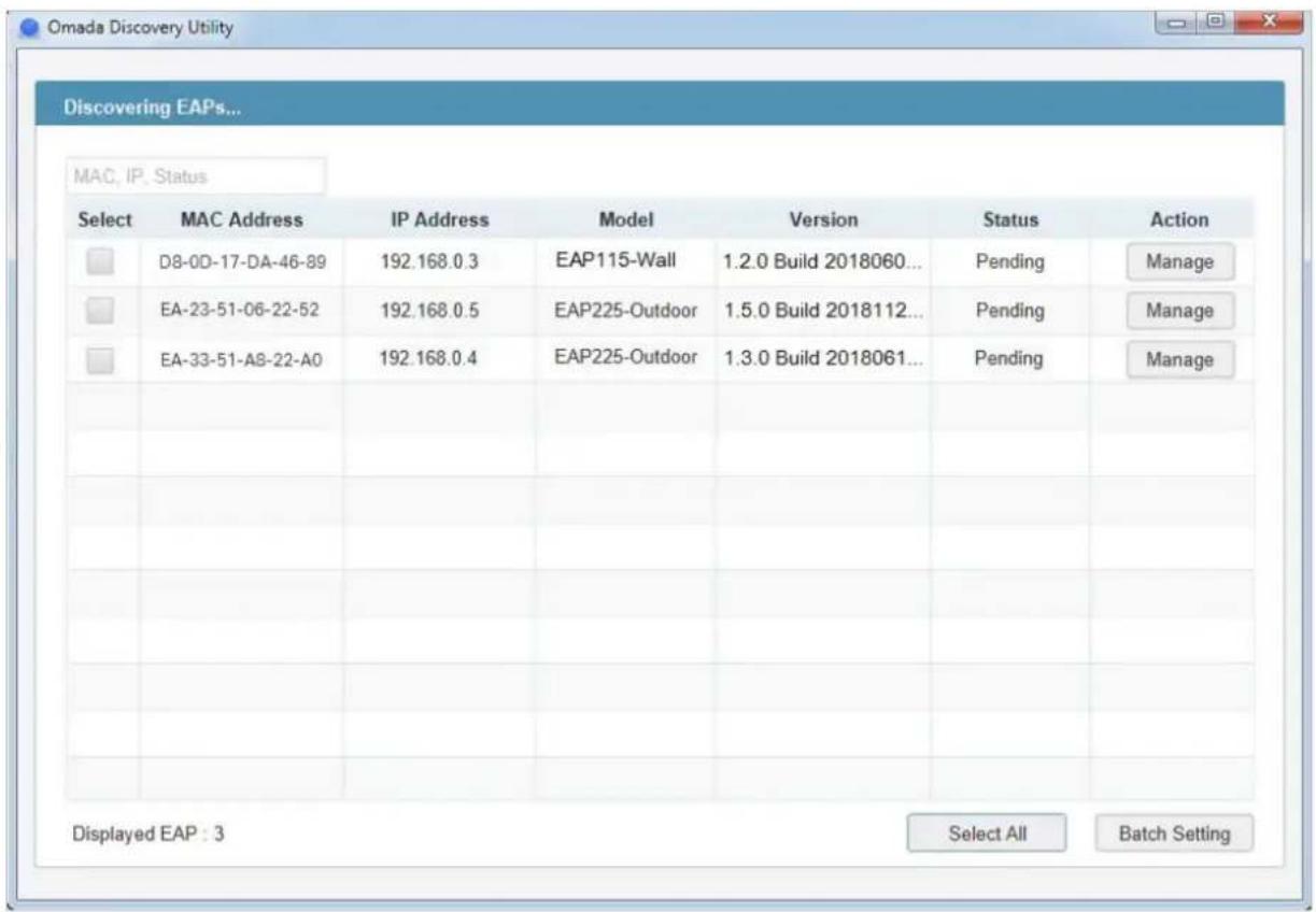 Omada Discovery Utility Discovering EAPs... MAC, IP, Status Select MAC Address IP Address Model Version Status Action D8-0D-17-DA-46-89 192.168.0.3 EAP115-Wall 1.2.0 Build 2018060... Pending Manage EA-23-51-06-22-52 192.168.0.5 EAP225-Outdoor 1.5.0 Build 2018112... Pending Manage EA-33-51-A8-22-A0 192.168.0.4 EAP225-Outdoor 1.3.0 Build 2018061... Pending Manage Displayed EAP : 3 Select All Batch Setting