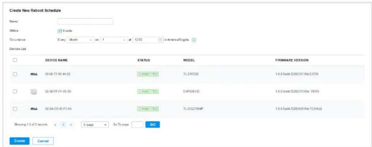 Create New Reboot Schedule Name: Status: Enable Occurrence: Every Month on 1 at 12:00 in America/Bogota Devices List DEVICE NAME STATUS MODEL FIRMWARE VERSION 86-66-77-98-44-20 CONNECTED TL-ER7206 1.0.0 Build 20200331 Rel 53759 00-00-FF-FF-0E-80 CONNECTED EAP660 HD 1.0.0 Build 20200319 Rel 78769 00-0A-EB-45-F7-A5 CONNECTED TL-SO2210MP 1.0.0 Build 20200408 Rel 75394(a) Showing 1-3 of 3 records ( 1 ) 5 /page Go To page GO Create Cancel