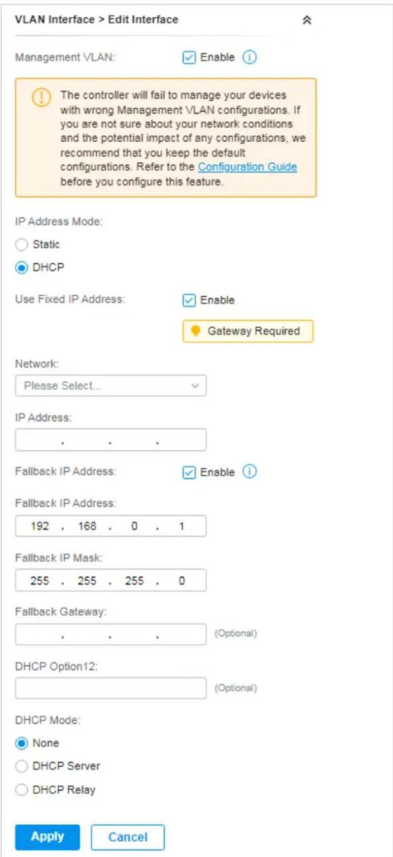 VLAN Interface > Edit Interface Management VLAN: Enable The controller will fail to manage your devices with wrong Management VLAN configurations. If you are not sure about your network conditions and the potential impact of any configurations, we recommend that you keep the default configurations. Refer to the Configuration Guide before you configure this feature. IP Address Mode: Static DHCP Use Fixed IP Address: Enable Gateway Required Network: Please Select... IP Address: Fallback IP Address: Enable Fallback IP Address: 192 . 168 . 0 . 1 Fallback IP Mask: 255 . 255 . 255 . 0 Fallback Gateway: (Optional) DHCP Option12: (Optional) DHCP Mode: None DHCP Server DHCP Relay Apply Cancel