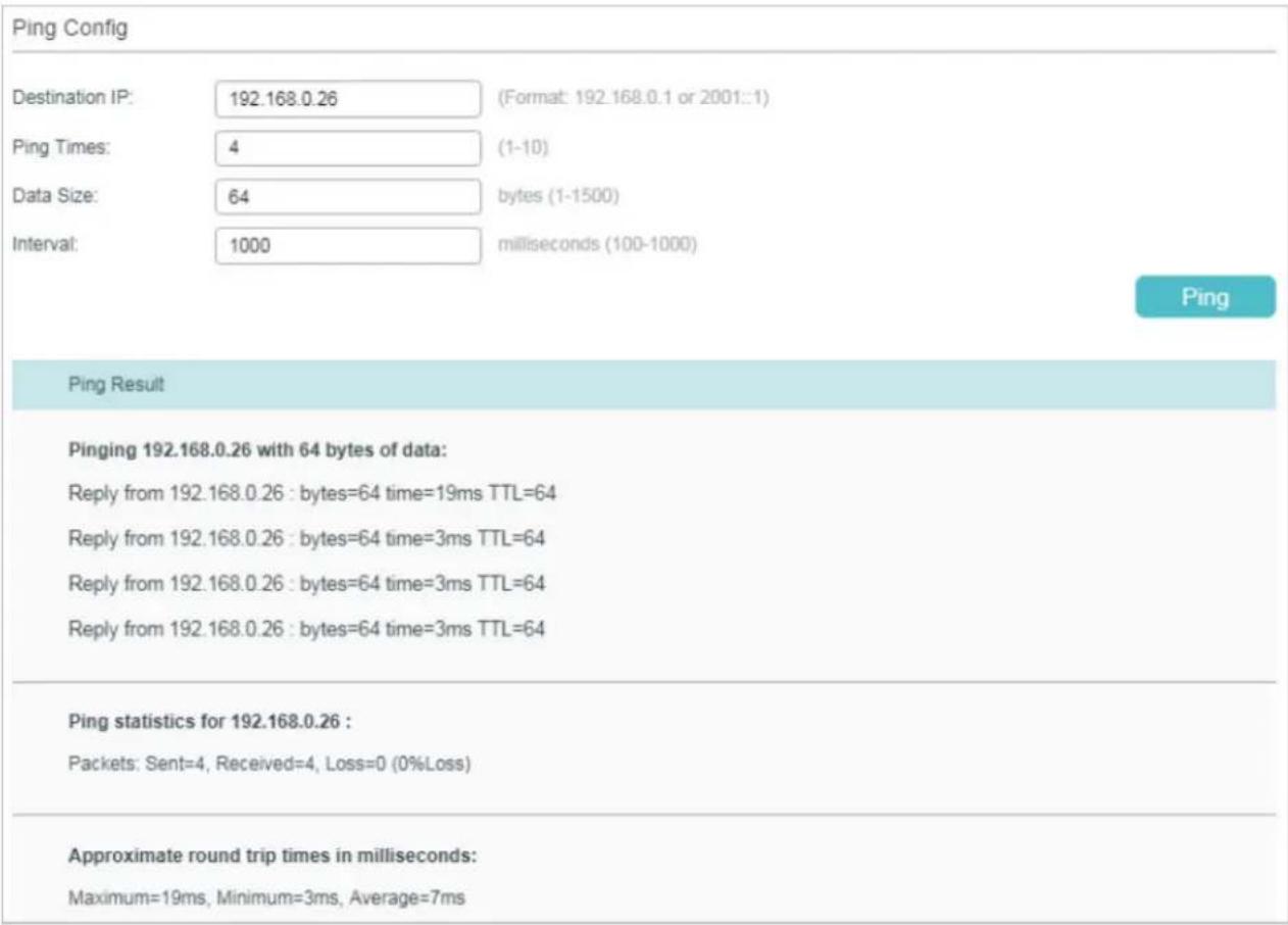 Ping Config Destination IP: 192.168.0.26 (Format: 192.168.0.1 or 2001::1) Ping Times: 4 (1-10) Data Size: 64 bytes (1-1500) Interval: 1000 milliseconds (100-1000) Ping Ping Result Pinging 192.168.0.26 with 64 bytes of data: Reply from 192.168.0.26 : bytes=64 time=19ms TTL=64 Reply from 192.168.0.26 : bytes=64 time=3ms TTL=64 Reply from 192.168.0.26 : bytes=64 time=3ms TTL=64 Reply from 192.168.0.26 : bytes=64 time=3ms TTL=64 Ping statistics for 192.168.0.26 : Packets: Sent=4, Received=4, Loss=0 (0%Loss) Approximate round trip times in milliseconds: Maximum=19ms, Minimum=3ms, Average=7ms