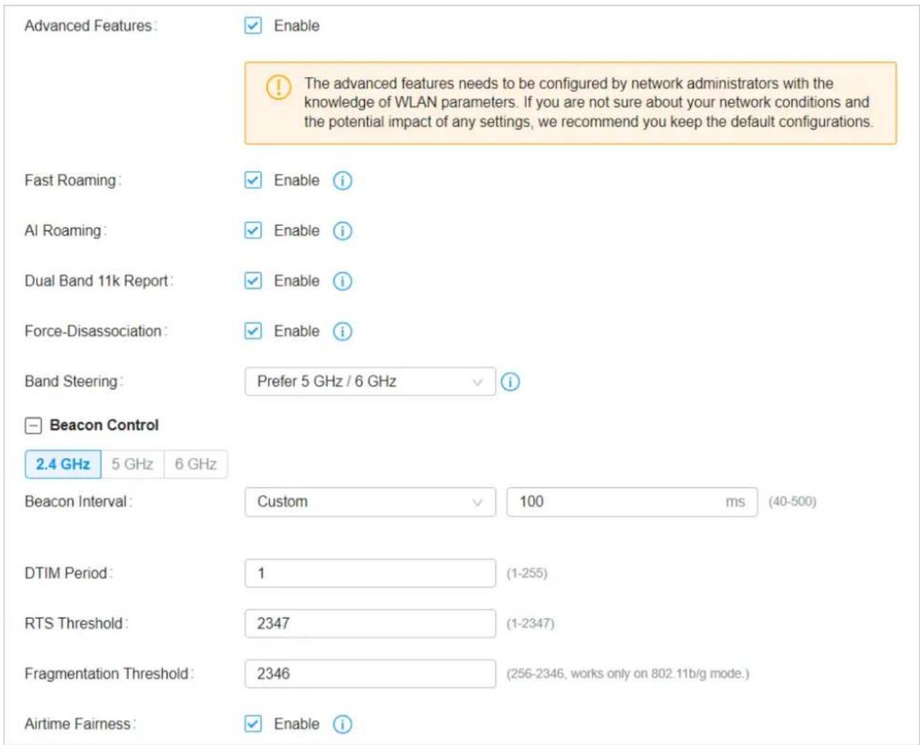Advanced Features: Enable The advanced features needs to be configured by network administrators with the knowledge of WLAN parameters. If you are not sure about your network conditions and the potential impact of any settings, we recommend you keep the default configurations. Fast Roaming: Enable i AI Roaming: Enable i Dual Band 11k Report: Enable i Force-Disassociation: Enable i Band Steering: Prefer 5 GHz / 6 GHz i Beacon Control 2.4 GHz 5 GHz 6 GHz Beacon Interval: Custom 100 ms (40-500) DTIM Period: 1 (1-255) RTS Threshold: 2347 (1-2347) Fragmentation Threshold: 2346 (256-2346, works only on 802.11b/g mode.) Airtime Fairness: Enable i
