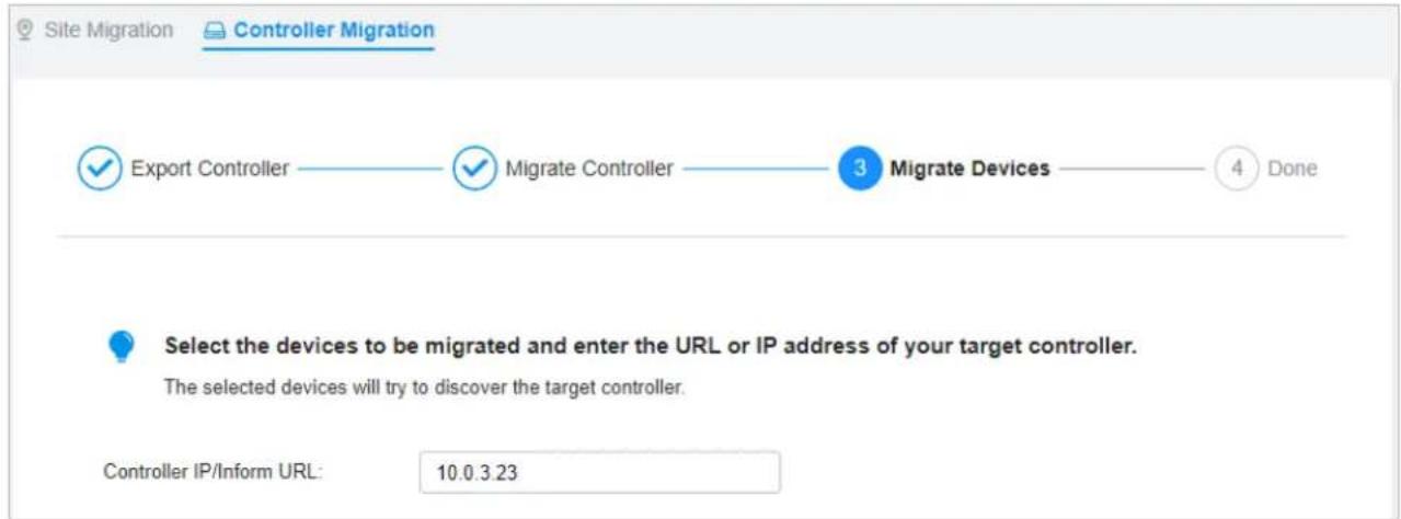 Site Migration Controller Migration ✓ Export Controller ✓ Migrate Controller 3 Migrate Devices 4 Done Select the devices to be migrated and enter the URL or IP address of your target controller. The selected devices will try to discover the target controller. Controller IP/Inform URL: 10.0.3.23