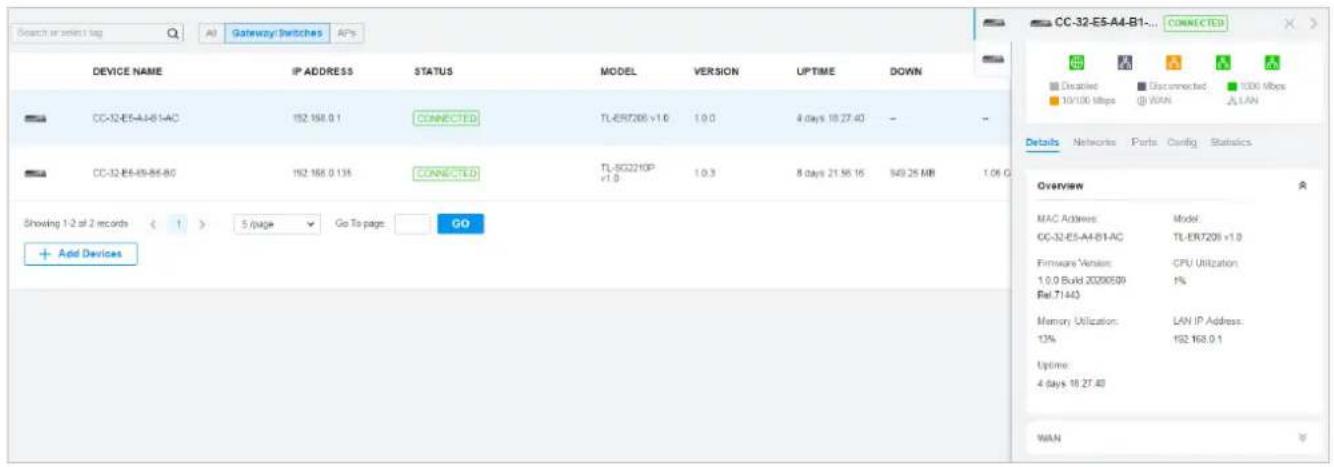 Search or select tag A0 Gateway Switches APs DEVICE NAME IP ADDRESS STATUS MODEL VVERSION UPTIME DOWN CC-32-E5-A4-B1-AC 192.168.0.1 CONNECTED TL-ERT206 v1.0 1.0.0 4 days 10:27:40 - CC-32-E5-45-B5-B0 192.168.0.135 CONNECTED TL-SQ2210P v1.0 1.0.3 8 days 21:58:16 949.25 MB 1.06 G Showing 1-2 at 2 records < 1 > 5/page Go To page: GO + Add Devices CC-32-E5-A4-B1-AC Model GG-32-E5-A4-B1-AC TL-ERT206 v1.0 Firmware Version: CPU Utilization: 1.0.0 Build 20200509 1% Rel.T1443 Memory Utilization: LAN IP Address: 13% 192.168.0.1 Uptime: 4 days 18:27:40 WAN