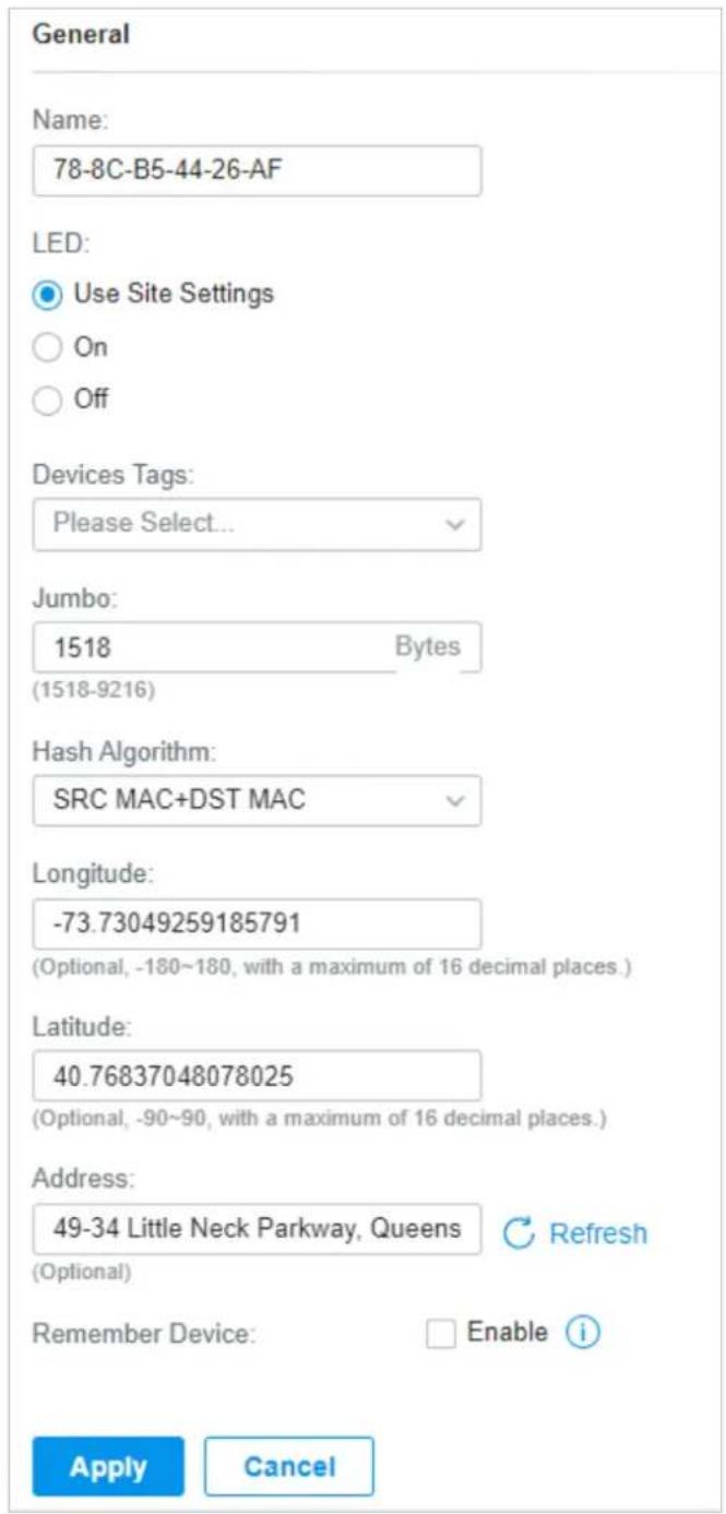 General Name: 78-8C-B5-44-26-AF LED: Use Site Settings On Off Devices Tags: Please Select... Jumbo: 1518 Bytes (1518-9216) Hash Algorithm: SRC MAC+DST MAC Longitude: -73.73049259185791 (Optional, -180~180, with a maximum of 16 decimal places.) Latitude: 40.76837048078025 (Optional, -90~90, with a maximum of 16 decimal places.) Address: 49-34 Little Neck Parkway, Queens Refresh (Optional) Remember Device: Enable i Apply Cancel
