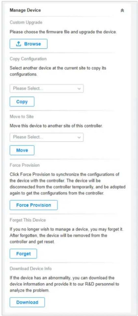 Manage Device Custom Upgrade Please choose the firmware file and upgrade the device. Browse Copy Configuration Select another device at the current site to copy its configurations. Please Select... Copy Move to Site Move this device to another site of this controller. Please Select... Move Force Provision Click Force Provision to synchronize the configurations of the device with the controller. The device will be disconnected from the controller temporarily, and be adopted again to get the configurations from the controller. Force Provision Forget This Device If you no longer wish to manage a device, you may forget it. After forgotten, the device will be removed from the controller and get reset. Forget Download Device Info If the device has an abnormality, you can download the device information and provide it to our R&D personnel to analyze the problem. Download