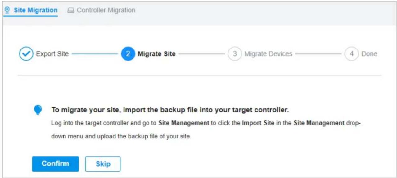 Site Migration Controller Migration ✓ Export Site —— 2 Migrate Site —— 3 Migrate Devices —— 4 Done To migrate your site, import the backup file into your target controller. Log into the target controller and go to Site Management to click the Import Site in the Site Management drop-down menu and upload the backup file of your site. Confirm Skip