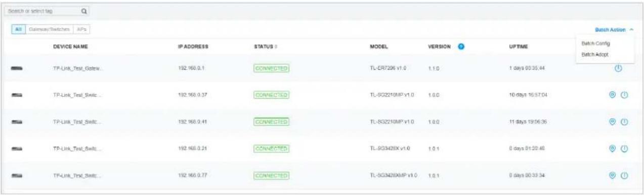 Search or select tag All Gateway Switches APs Device NAME IP ADDRESS STATUS MODEL VERSION UPTIME Batch Config Batch Adopt TP-Link_Test_Gatew... 192.168.0.1 CONNECTED TL-CR7206 V1.0 1.1.0 1 days 00:35:44 TP-Link_Test_Swiic... 192.168.0.37 CONNECTED TL-SG2210MP V1.0 1.0.0 10 days 16:57:04 TP-Link_Test_Swiic... 192.168.0.41 CONNECTED TL-SG2210MP V1.0 1.0.0 11 days 19:56:36 TP-Link_Test_Swiic... 192.168.0.21 CONNECTED TL-SG3428X V1.0 1.0.1 0 days 01:20:48 TP-Link_Test_Swiic... 192.168.0.77 CONNECTED TL-SG3428XMP V1.0 1.0.1 0 days 00:33:34