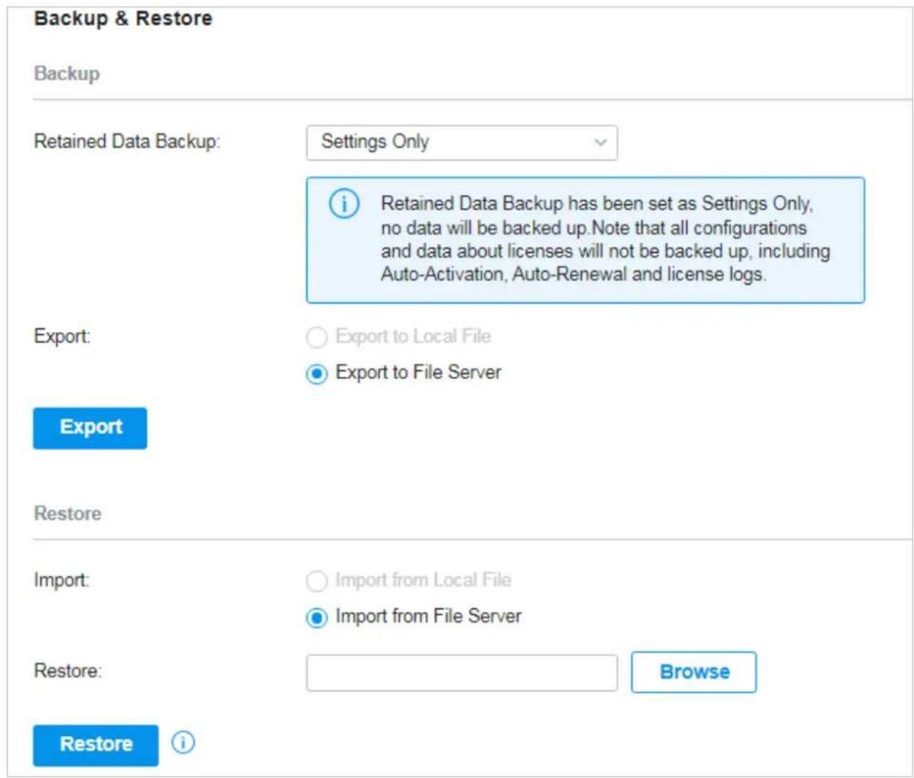 Backup & Restore Backup Retained Data Backup: Settings Only Retained Data Backup has been set as Settings Only, no data will be backed up. Note that all configurations and data about licenses will not be backed up, including Auto-Activation, Auto-Renewal and license logs. Export: Export to Local File Export to File Server Export Restore Import: Import from Local File Import from File Server Restore: Browse Restore