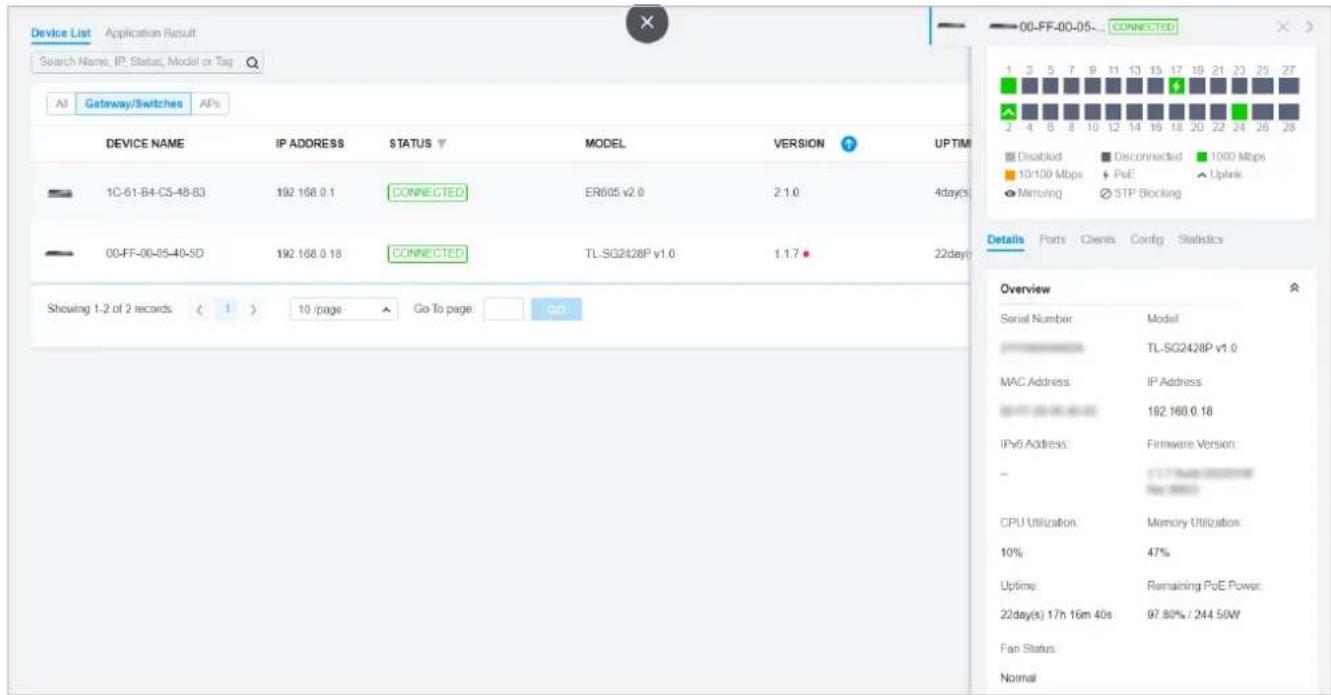 Device List Application Result Search Name, IP: Status, Model or Tag 00-FF-00-05- CONNECTED All Gateway/Switches APs DEVICE NAME IP ADDRESS STATUS MODEL VERSION UPTIM 1C-61-B4-C5-48-83 192.168.0.1 CONNECTED ER605 v2.0 2.1.0 4day(s) 00-FF-00-05-40-5D 192.168.0.18 CONNECTED TL-SG2428P v1.0 1.1.7 22day(s) Showing 1-2 of 2 records < 1 > 10 /page Go To page GO Details Ports Clients Config Statistics Overview Serial Number: Model TL-SG2428P v1.0 MAC Address: IP Address IPv6 Address: 192.168.0.18 Firmware Version: CPU Utilization: Memory Utilization. 10% 47% Uptime: Remaining PoE Power: 22day(s) 17h 16m 40s 97.80% / 244.50W Fan Status Normal
