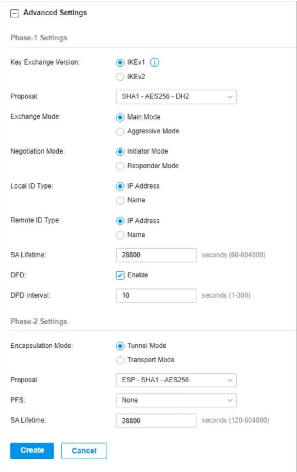 Advanced Settings Phase-1 Settings Key Exchange Version: IKEv1 i IKEv2 Proposal: SHA1 - AES256 - DH2 Exchange Mode: Main Mode Aggressive Mode Negotiation Mode: Initiator Mode Responder Mode Local ID Type: IP Address Name Remote ID Type: IP Address Name SA Lifetime: 28800 seconds (60-604800) DPD: Enable DPD Interval: 10 seconds (1-300) Phase-2 Settings Encapsulation Mode: Tunnel Mode Transport Mode Proposal: ESP - SHA1 - AES256 PFS: None SA Lifetime: 28800 seconds (120-604800) Create Cancel