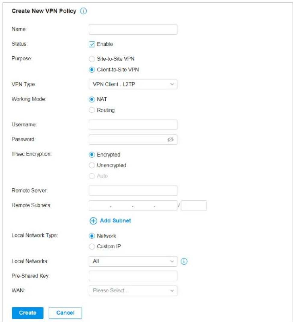 Create New VPN Policy Name: Status: Enable Purpose: Site-to-Site VPN Client-to-Site VPN VPN Type: VPN Client - L2TP Working Mode: NAT Routing Username: Password: IPsec Encryption: Encrypted Unencrypted Auto Remote Server: Remote Subnets: . . . / Add Subnet Local Network Type: Network Custom IP Local Networks: All i Pre-Shared Key: WAN: Please Select... Create Cancel