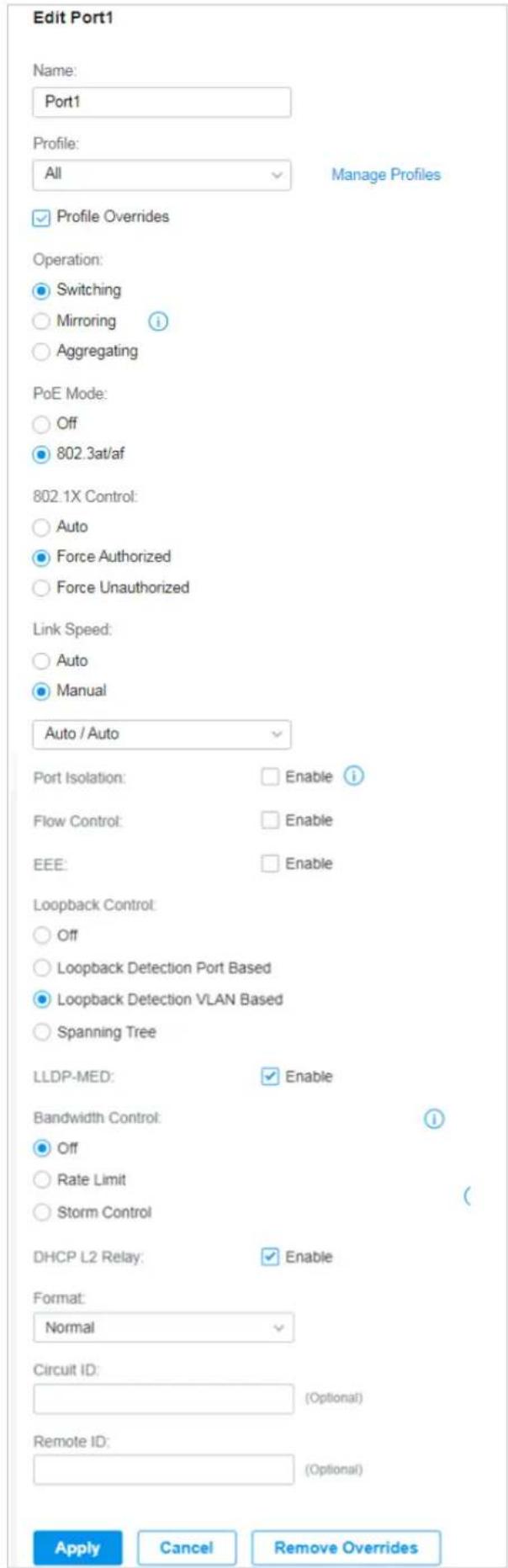 Edit Port1 Name: Port1 Profile: All Manage Profiles ✓ Profile Overrides Operation: ● Switching ○ Mirroring i ○ Aggregating PoE Mode: ○ Off ● 802.3at/af 802.1X Control: ○ Auto ● Force Authorized ○ Force Unauthorized Link Speed: ○ Auto ● Manual Auto / Auto Port Isolation: Enable i Flow Control: Enable EEE: Enable Loopback Control: ○ Off ○ Loopback Detection Port Based ● Loopback Detection VLAN Based ○ Spanning Tree LLDP-MED: ✓ Enable Bandwidth Control: i ● Off ○ Rate Limit ○ Storm Control DHCP L2 Relay: ✓ Enable Format: Normal Circuit ID: (Optional) Remote ID: (Optional) Apply Cancel Remove Overrides