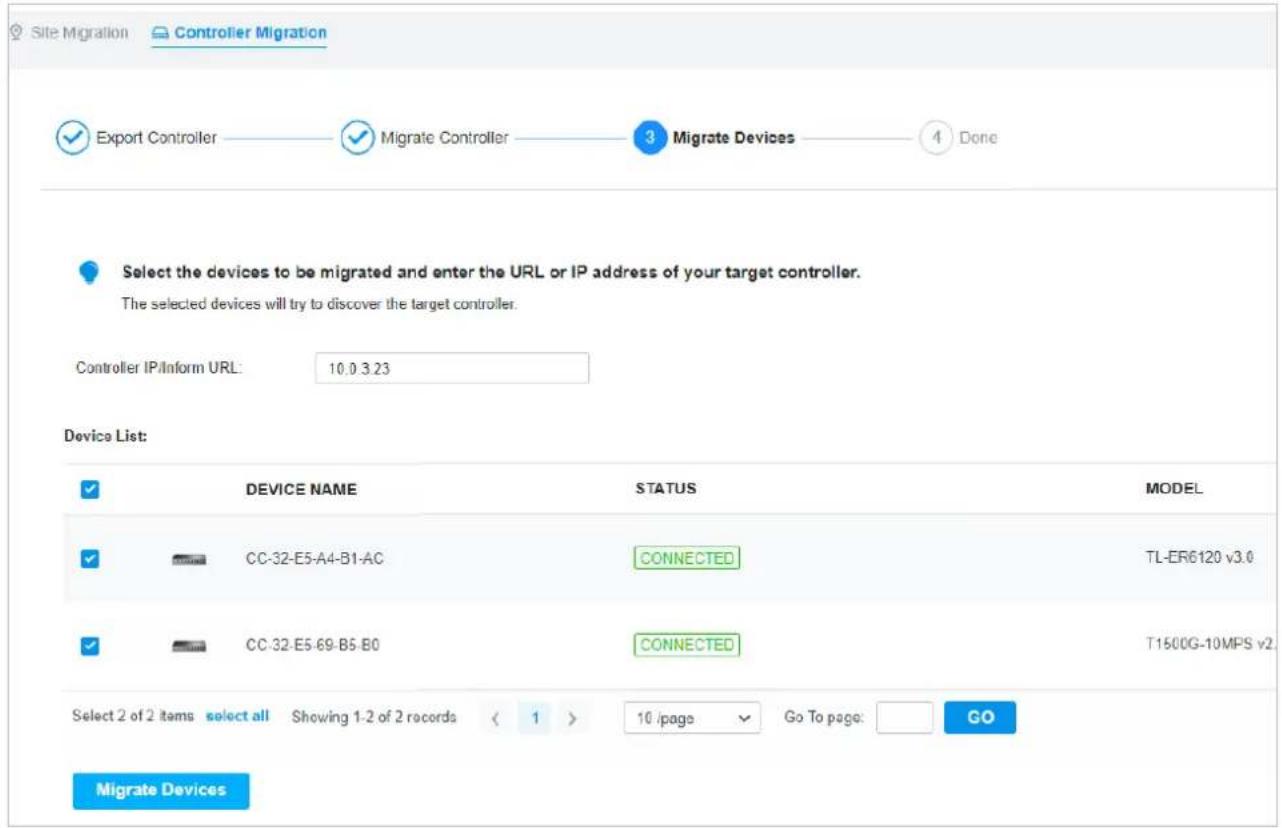 Site Migration Controller Migration ✓ Export Controller ✓ Migrate Controller 3 Migrate Devices 4 Done Select the devices to be migrated and enter the URL or IP address of your target controller. The selected devices will try to discover the target controller. Controller IP/Inform URL: 10.0 3.23 Device List: ✓ DEVICE NAME STATUS MODEL ✓ CC-32-E5-A4-B1-AC CONNECTED TL-ER6120 v3.0 ✓ CC-32-E5-69-B5-B0 CONNECTED T1500G-10MPS v2. Select 2 of 2 items select all Showing 1-2 of 2 records < 1 > 10 /page Go To page: GO Migrate Devices