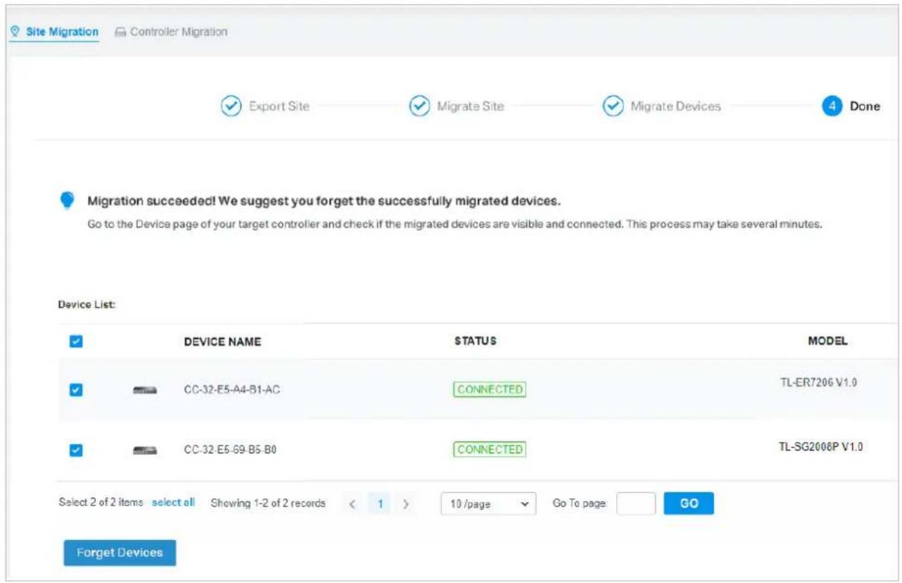Site Migration Controller Migration ✓ Export Site ✓ Migrate Site ✓ Migrate Devices 4 Done Migration succeeded! We suggest you forget the successfully migrated devices. Go to the Device page of your target controller and check if the migrated devices are visible and connected. This process may take several minutes. Device List: ✓ DEVICE NAME STATUS MODEL ✓ CC-32-E5-A4-B1-AC CONNECTED TL-ER7206 V1.0 ✓ CC-32-E5-G9-B5-B0 CONNECTED TL-SG2008P V1.0 Select 2 of 2 items select all Showing 1-2 of 2 records < 1 > 10 /page Go To page GO Forget Devices