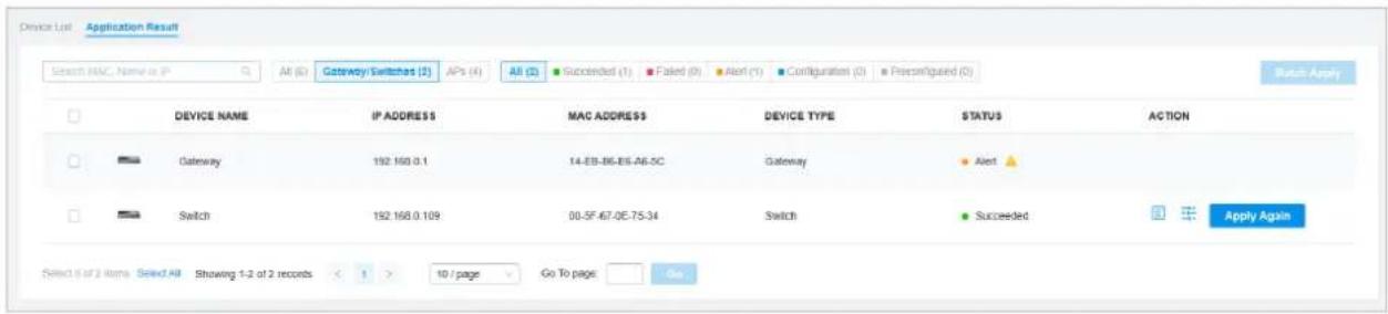 Device List Application Result Search MAC Name is IP All (G) Gateway/Switches (S) APs (A) All (L) Succeeded (1) Failed (0) Alert (1) Configuration (0) Preconfigured (0) Switch Apply DEVICE NAME IP ADDRESS MAC ADDRESS DEVICE TYPE STATUS ACTION Gateway 192.168.0.1 14-EB-B6-B6-A6-5C Gateway Alert Switch 192.168.0.109 00-5F-67-0E-75-34 Switch Succeeded Apply Again Select 6 or 2 items Select All Showing 1-2 of 2 records < 1 > 10 / page Go To page Go