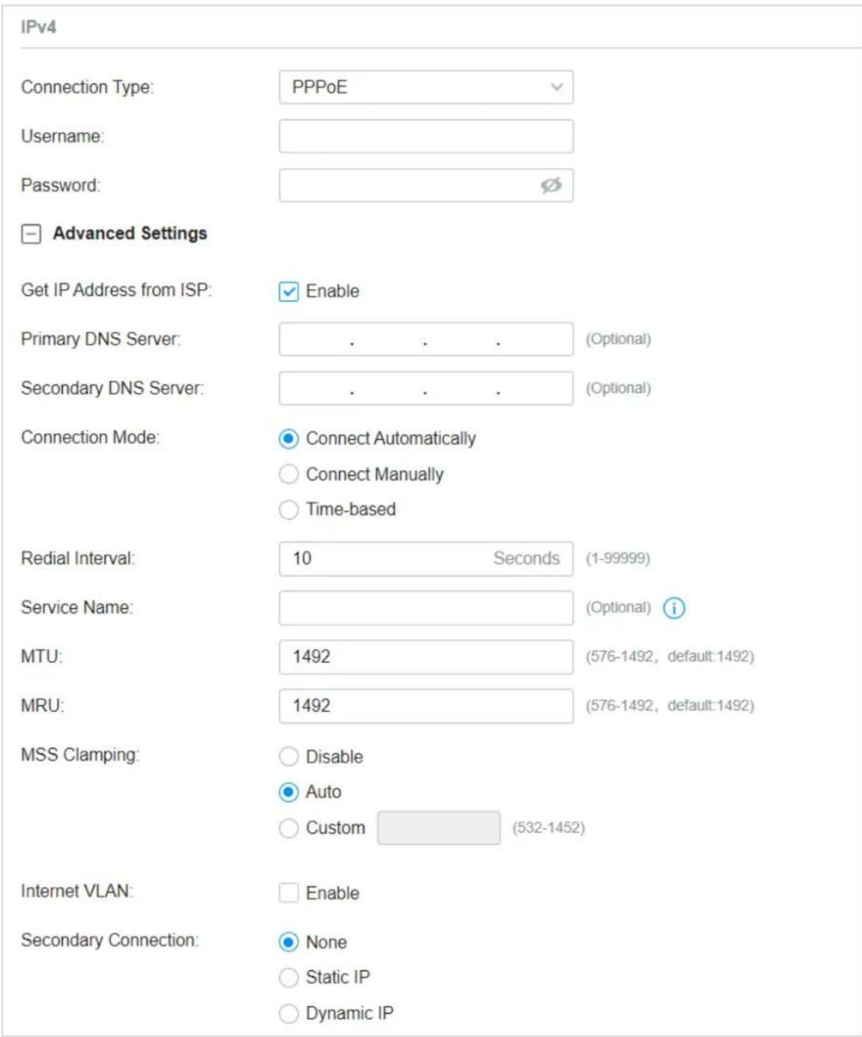 IPv4 Connection Type: PPPoE Username: Password: Advanced Settings Get IP Address from ISP: Enable Primary DNS Server: . . . (Optional) Secondary DNS Server: . . . (Optional) Connection Mode: Connect Automatically Connect Manually Time-based Redial Interval: 10 Seconds (1-99999) Service Name: (Optional) i MTU: 1492 (576-1492, default:1492) MRU: 1492 (576-1492, default:1492) MSS Clamping: Disable Auto Custom (532-1452) Internet VLAN: Enable Secondary Connection: None Static IP Dynamic IP